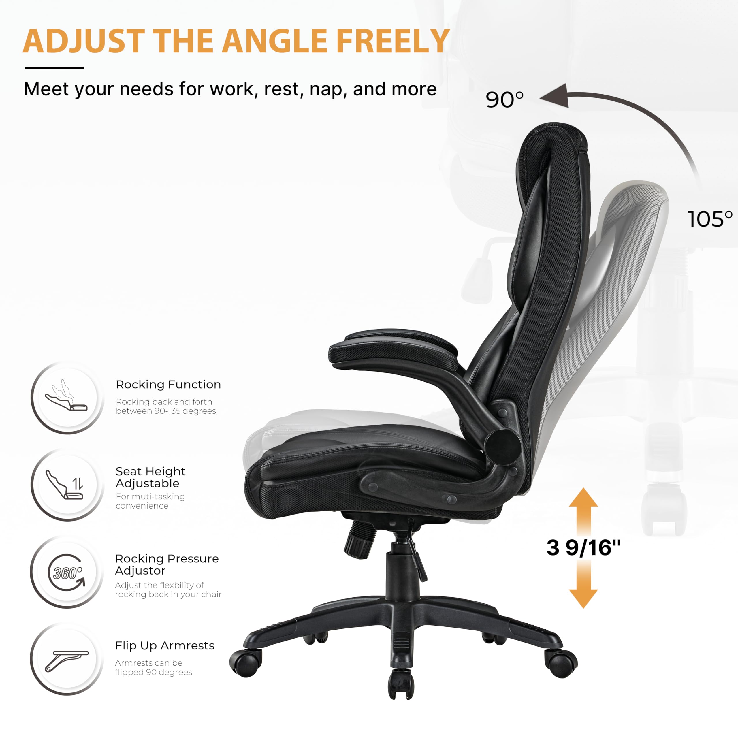 ADJUST THE ANGLE FREELY
Meet your needs for work, rest, nap, and more

90
105

Rocking Function
Rocking back and forth between 90-135 degrees

Seat Height Adjustable
For muti-tasking convenience

Rocking Pressure Adjustor
Adjust the fiexbility of rocking back in your chair

3 9/16"

Flip Up Armrests
Armrests can be flipped 9O degrees
