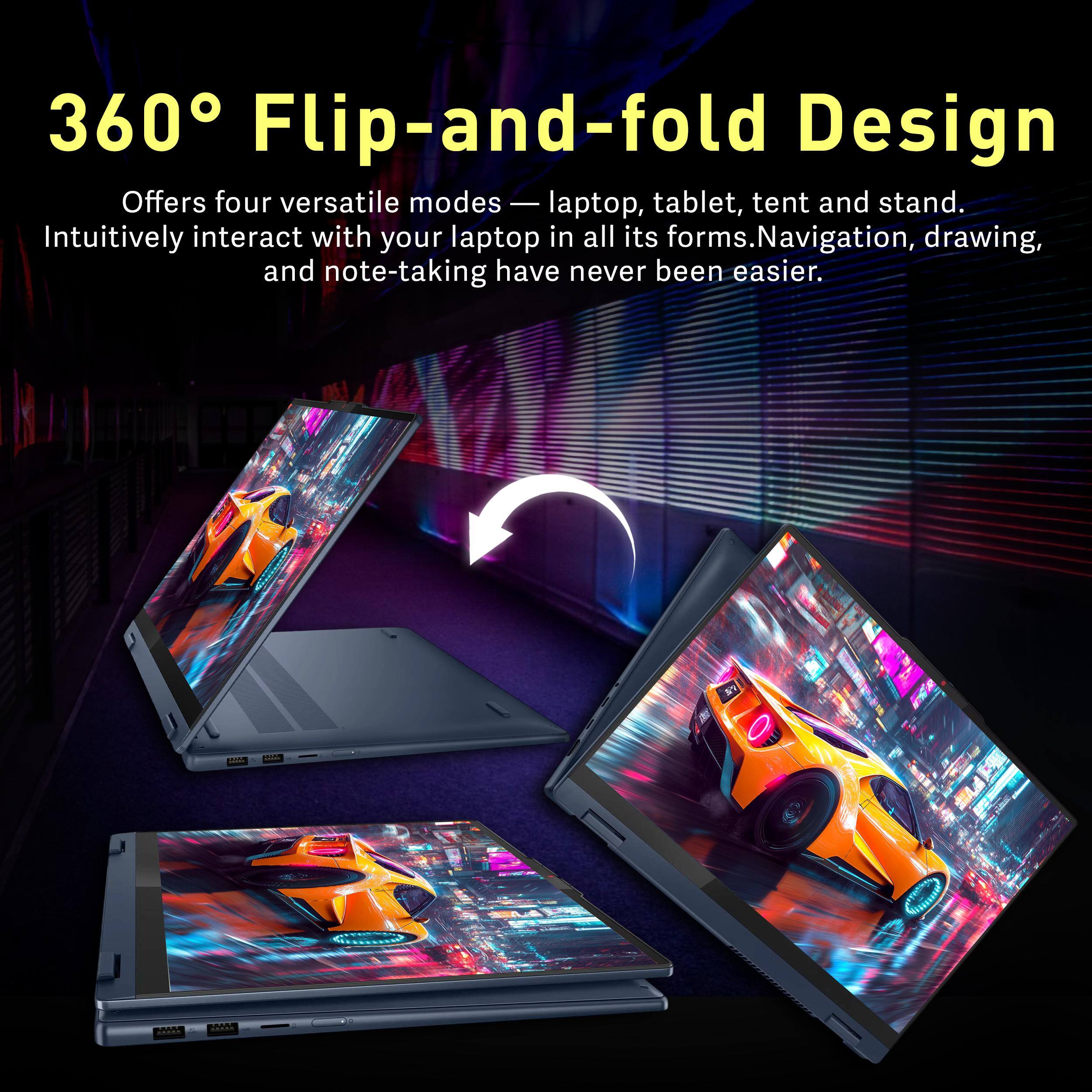 360° Flip-and-fold Design

Offers four versatile modes — laptop, tablet, tent and stand. Intuitively interact with your laptop in all its forms. Navigation, drawing, and note-taking have never been easier.