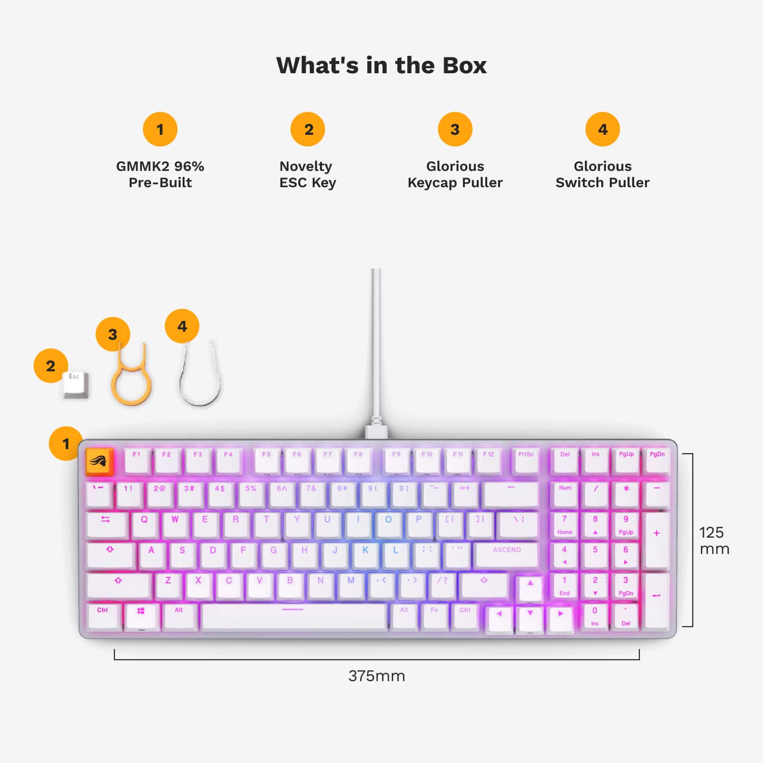 What's in the Box:
1. GMMK2 96% Pre-Built Novelty ESC Key
2. Glorious Keycap Puller
3. Glorious Switch Puller
4. 3 4 2 Eu 1 F1 F2 F3 F4 FS F6 F7 FS F12
5. Pgle PpOn 11 20 32 45 5% EA 7 DE D - - Nu / * 1T Q A W S E D R F T G Y H U J I K O L F :: E 3 VI ASCEND T - 4 E A 5 9 PUce 6 + 125 mm Z x C V B N M 4 > / 1 End 2 F 3 PgOA CH I2 Al All Fe M 4 > D - Del 375mm