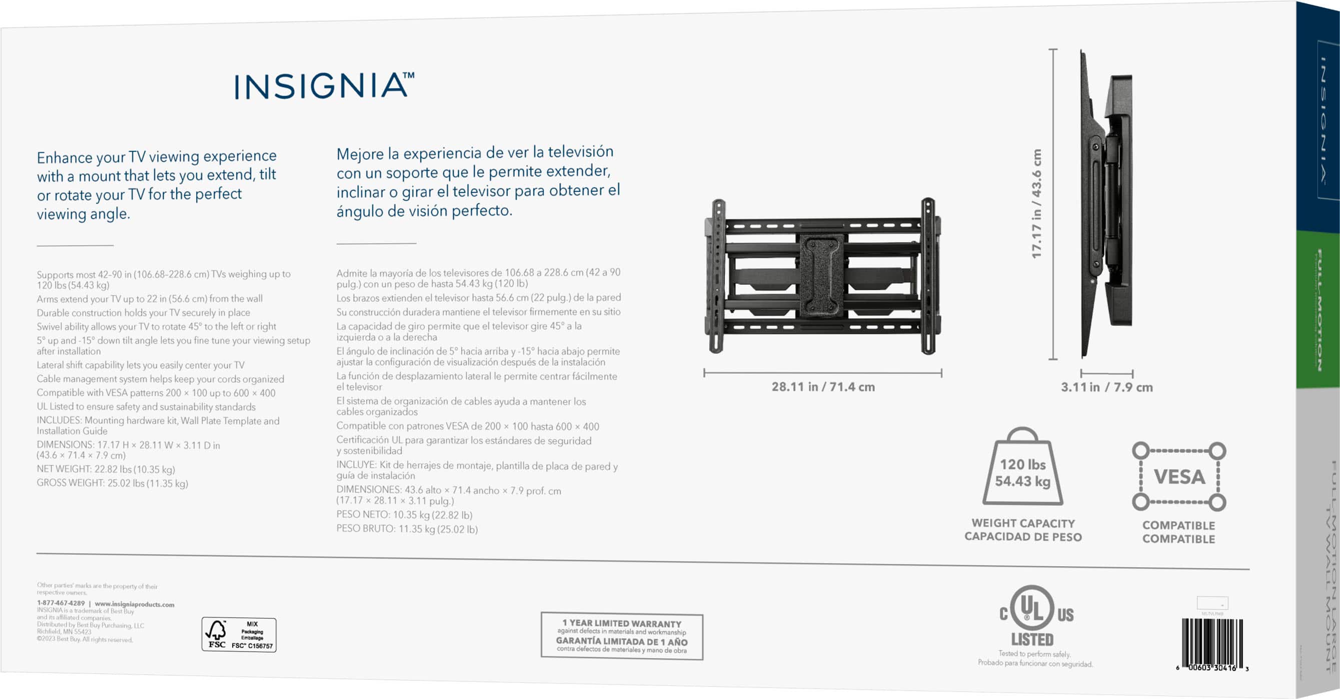 INSIGNIA Enhance your TV viewing experience with a mount that lets you extend, incline, and swivel your TV for the perfect viewing angle. Mejore experiencia de ver televisin con un soporte que le permite extender, inclinar, girar el melevisor pera obtener el ngulo de visin perfecto. hgo weighing - Ado mayoria enes 2.s pulg - I I - PAA - - So Auta a ps Cda - -A - ecortly - - Austens marttana neaos Amemant Sacton - ao rm oopractan - - Soces I - - - quanda dena - bpd oace Sace wa Sace - - -o a cpabin ca - - ditpu no - - - Secie - - - - ente - 1 ogpd Sn Compatie MA - coona -r cabios agut - - cy -trability dandes na mperszado NEIEES Mounting ta Semplale Compantio - VESA Pta caon Code Cattounne - - de segorided ENENE 064 ... ascibdtad wisun IELLE nemes - p phca pnods tor - aa marc EM Wian DIISSIONS wiche a aus 28.11 in 31.4 LF 120 ds 54.43 kg 3.1 7.9 VESA PS sua 1n45 mErGaT CAPACIDAD PESO COMPATIBLE