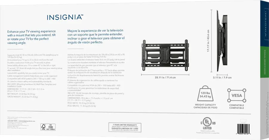 INSIGNIA Enhance your TV viewing experience with a mount that lets you extend, incline, and swivel your TV for the perfect viewing angle. Mejore experiencia de ver televisin con un soporte que le permite extender, inclinar, girar el melevisor pera obtener el ngulo de visin perfecto. hgo weighing - Ado mayoria enes 2.s pulg - I I - PAA - - So Auta a ps Cda - -A - ecortly - - Austens marttana neaos Amemant Sacton - ao rm oopractan - - Soces I - - - quanda dena - bpd oace Sace wa Sace - - -o a cpabin ca -  - ditpu no  - - - Secie - - - - ente - 1 ogpd Sn Compatie MA - coona -r cabios agut - - cy -trability dandes na mperszado NEIEES Mounting ta Semplale Compantio - VESA Pta caon Code Cattounne - - de segorided ENENE 064 ... ascibdtad wisun IELLE nemes - p phca pnods tor - aa marc EM Wian  DIISSIONS wiche a  aus 28.11 in 31.4 LF 120 ds 54.43 kg 3.1 7.9 VESA PS sua 1n45 mErGaT CAPACIDAD PESO COMPATIBLE