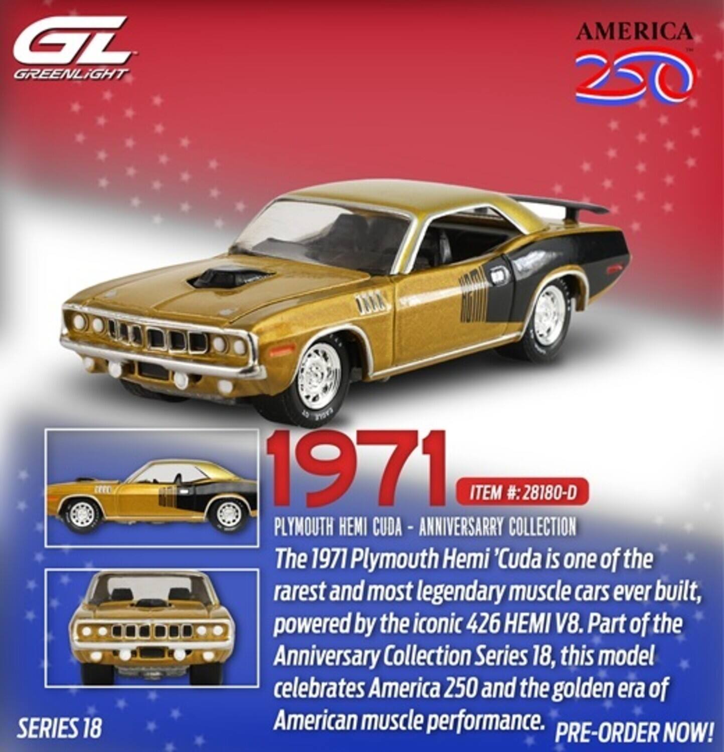 GT GREENLIGHT AMERICA 250 EEC SERIES 18 1971 ITEM #: 28180-D PLYMOUTH HEMI CUDA - ANNIVERSARY COLLECTION

The 1971 Plymouth Hemi 'Cuda is one of the rarest and most legendary muscle cars ever built, powered by the iconic 426 HEMI V8. Part of the Anniversary Collection Series 18, this model celebrates America 250 and the golden era of American muscle performance. PRE-ORDER NOW!