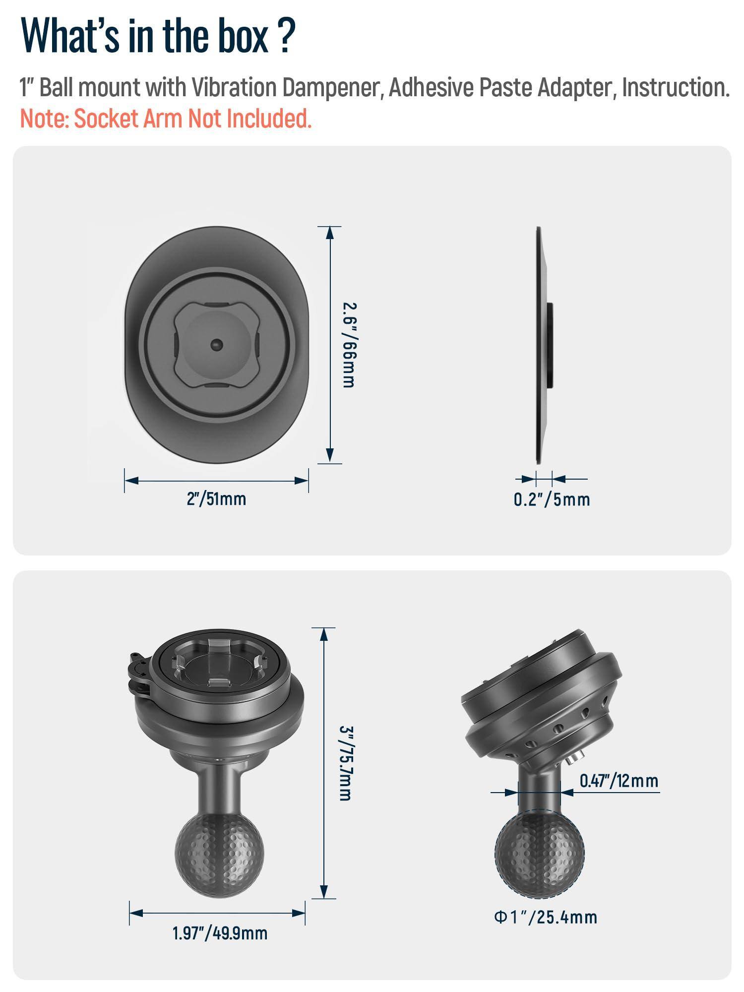 What's in the box?

1" Ball mount with Vibration Dampener, Adhesive Paste Adapter, Instruction.

Note: Socket Arm Not Included.

- 2.6"/66mm
- 2"/51mm
- 0.2"/5mm
- 3"/75.7mm
- 0.47"/12mm
- 1.97"/49.9mm
- 1"/25.4mm
