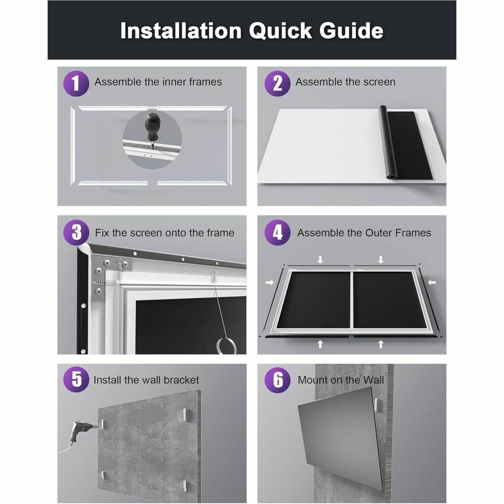 Installation Quick Guide:
1. Assemble the inner frames
2. Assemble the screen
3. Fix the screen onto the frame
4. Assemble the Outer Frames
5. Install the wall bracket
6. Mount on the Wall