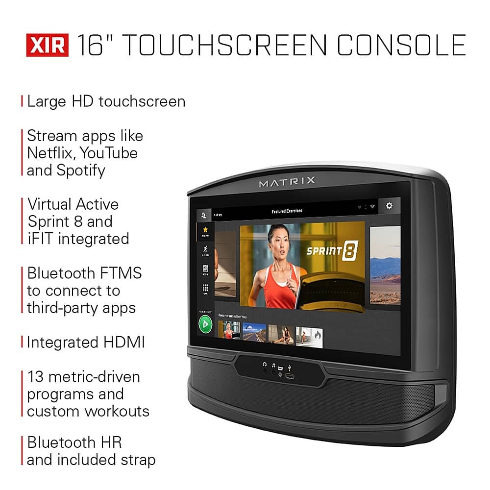 XIR 16" TOUCHSCREEN CONSOLE Large HD touchscreen Stream apps like Netflix, YouTube, and Spotify. Virtual Active Sprint 8 and iFIT integrated. Bluetooth FTMS to connect to third-party apps. MATRIX Featured Exercises. SPRINT 8 - Integrated HDMI. 13 metric-driven programs and custom workouts. Bluetooth HR and included strap.