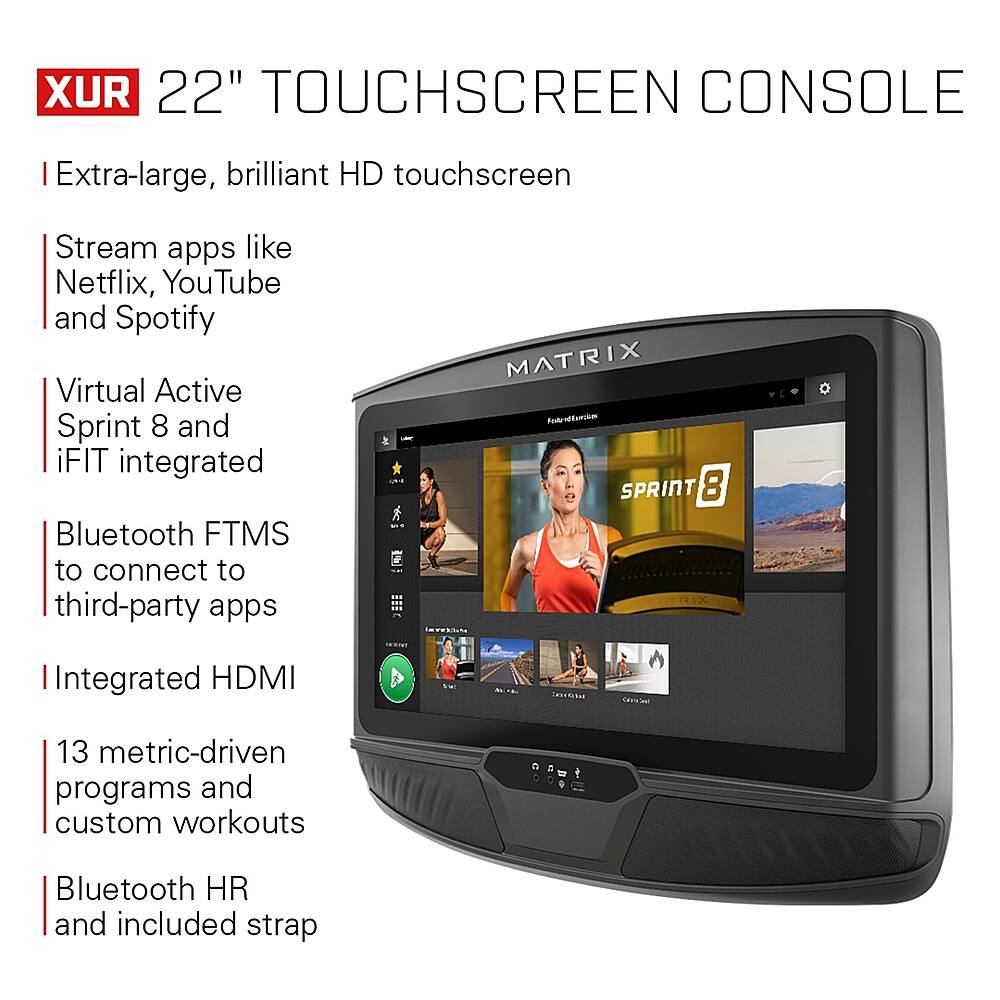XUR 22" TOUCHSCREEN CONSOLE:

* Extra-large, brilliant HD touchscreen
* Stream apps like Netflix, YouTube, and Spotify
* Virtual Active Sprint 8 and iFIT integrated
* Bluetooth FTMS to connect to third-party apps
* MATRIX Atroffercie of SPRINT 8
* Integrated HDMI (artse 1 13 metric-driven programs and custom workouts)
* Bluetooth HR and included strap