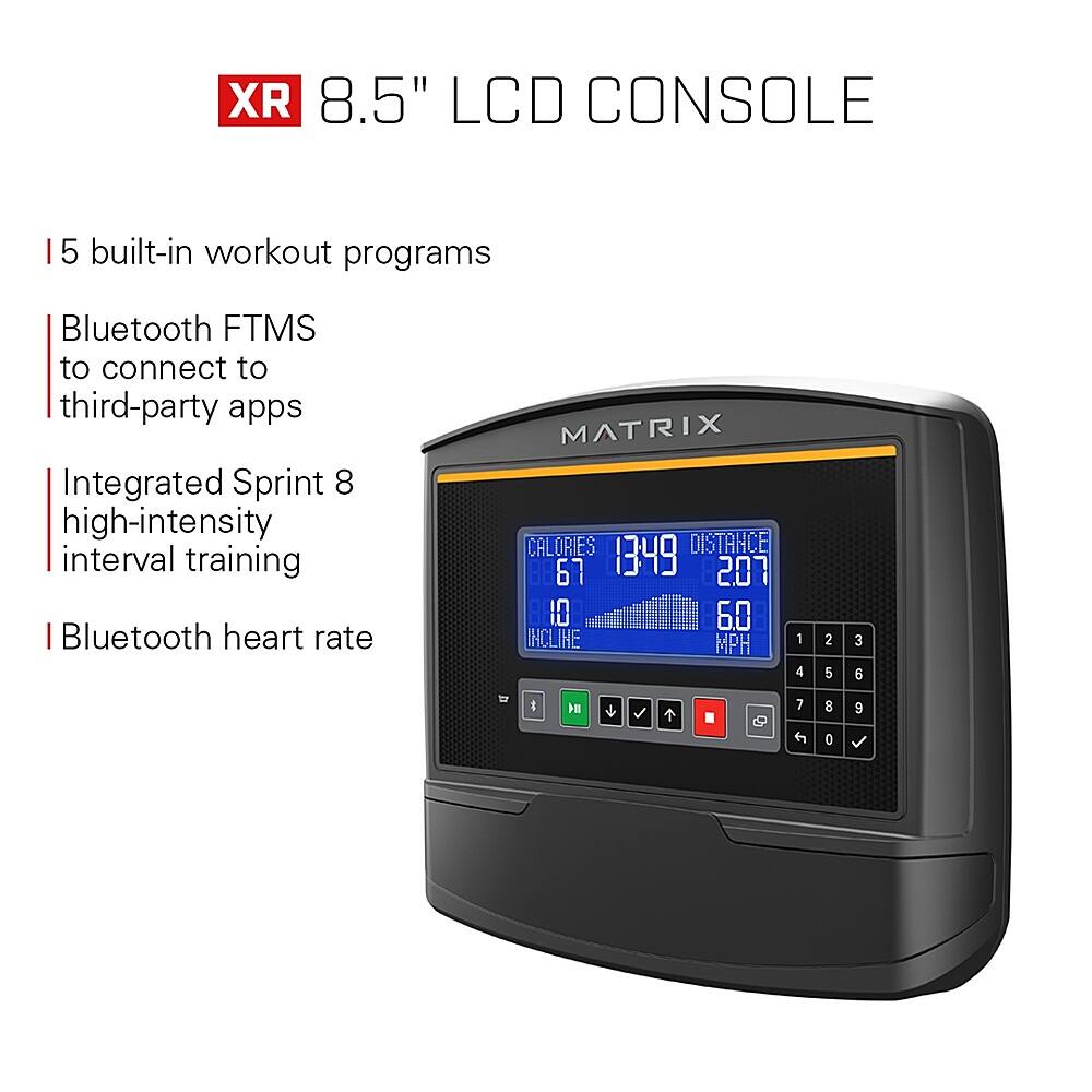 XR 8.5" LCD Console:

* 5 built-in workout programs
* Bluetooth FTMS to connect to third-party apps
* Integrated Sprint 8 high-intensity interval training
* Bluetooth heart rate
* MATRIX Calories, Distance, Incline, MPH, and Speed
* 67, 1349, 207, 10, 6.0, 1, 4, 2, 5, 3, 6, & 1
* 7, 8, 9, 0