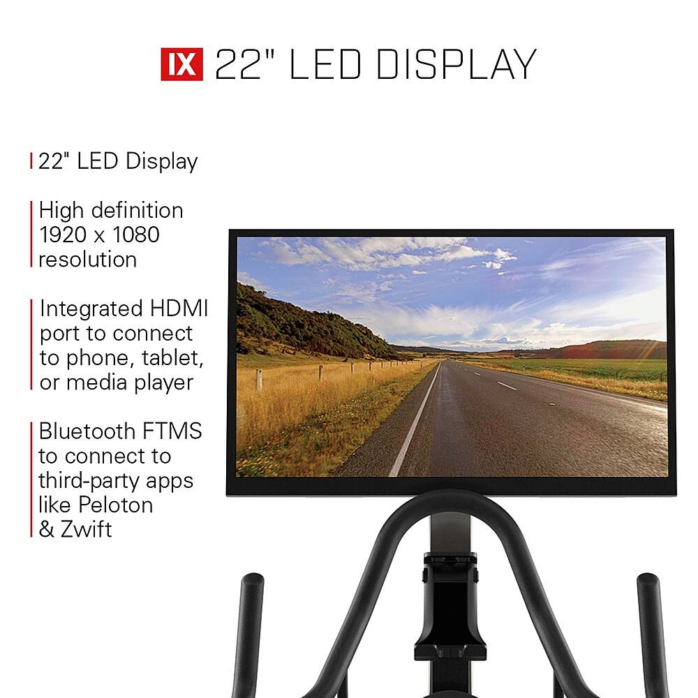IX 22" LED Display: High definition 1920 X 1080 resolution, Integrated HDMI port to connect to phone, tablet, or media player, Bluetooth FTMS to connect to third-party apps like Peloton & Zwift.