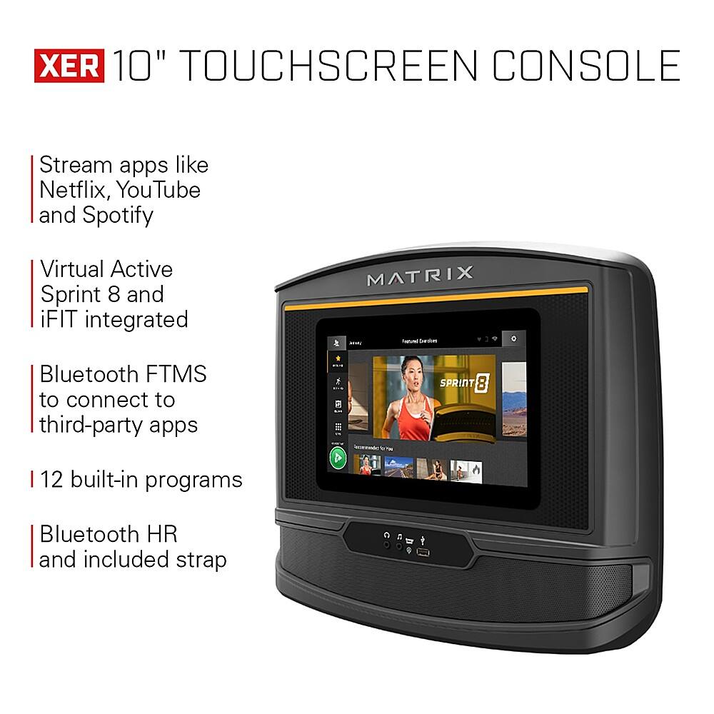 XER 10" TOUCHSCREEN CONSOLE Stream apps like Netflix, YouTube, and Spotify. Virtual Active Sprint 8 and iFIT integrated. MATRIX - Suasm - Bluetooth FTMS to connect to third-party apps. 12 built-in programs. Bluetooth HR and included strap.