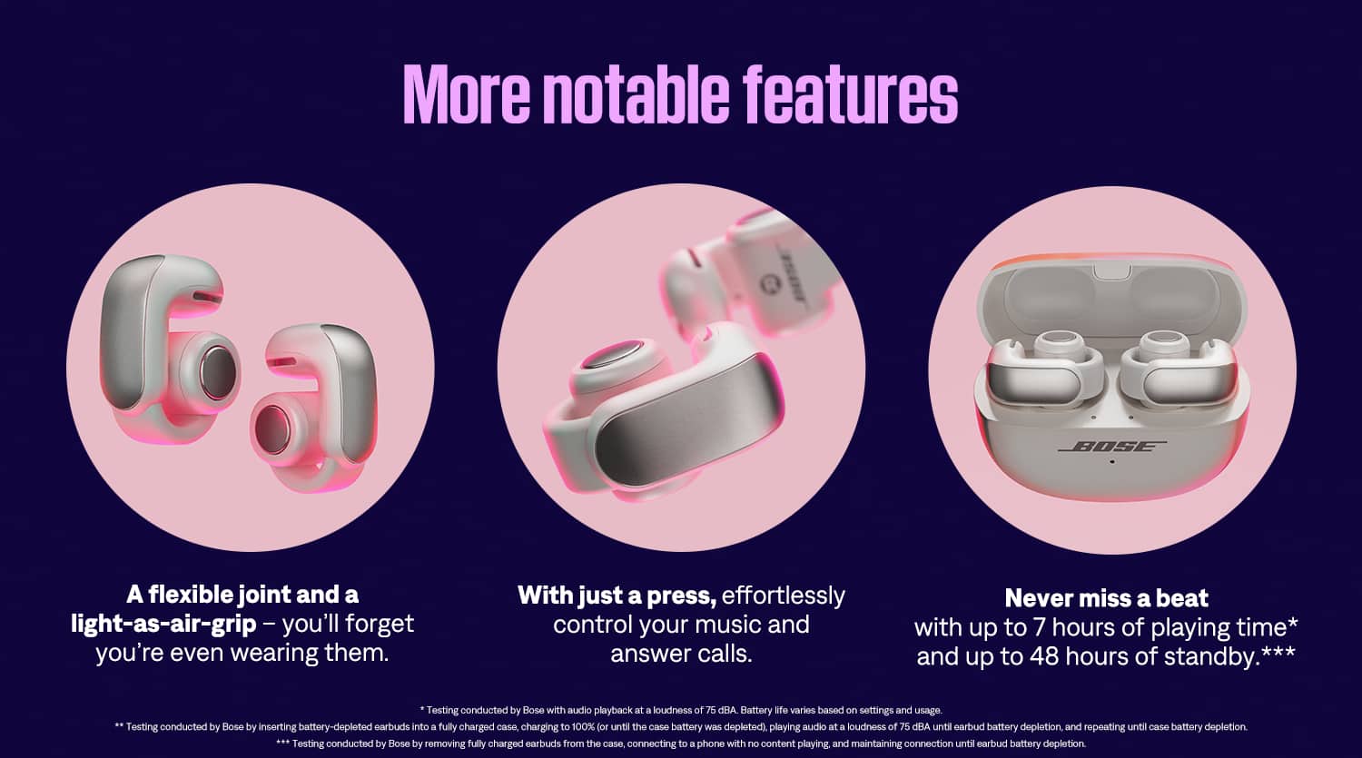 More Notable Features of Bose Earbuds:
1. Flexible Joint: The earbuds have a flexible joint that allows for a comfortable and secure fit.
2. Light-as-Air Grip: The earbuds have a light-as-air grip that makes them easy to wear and forget about.
3. Effortless Control: With just a press, you can effortlessly control your music and answer calls.
4. Long Battery Life: The earbuds have up to 7 hours of playing time and up to 48 hours of standby time.
5. Testing Conducted by Bose: The battery life and other features have been tested by Bose to ensure their effectiveness and durability.