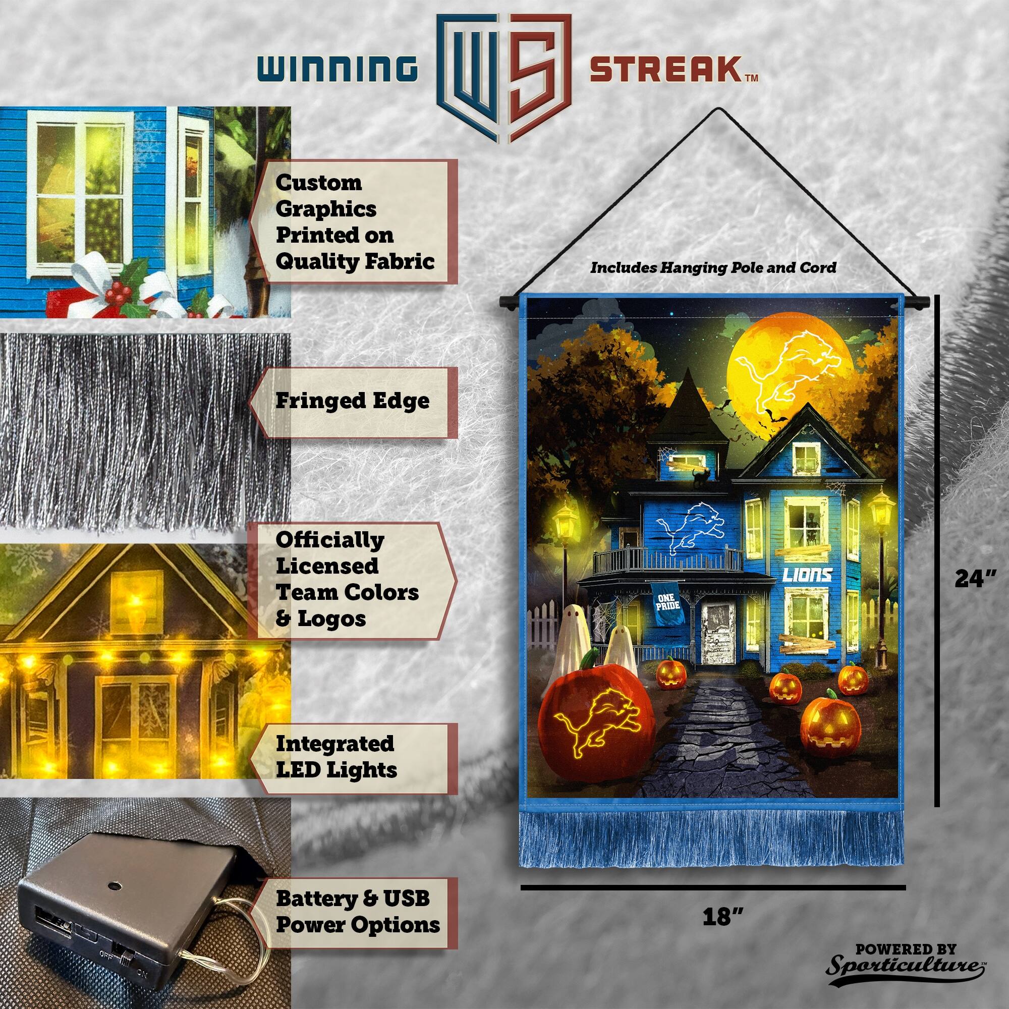 WINNING Custom Graphics Printed on Quality Fabric  
5 STREAK™ Includes Hanging Pole and Cord  
Fringed Edge  
Officially Licensed Team Colors & Logos  
OMS PRIDE LIONS  
24" Integrated LED Lights  
Battery & USB Power Options  
18"  
POWERED BY Sporticulture