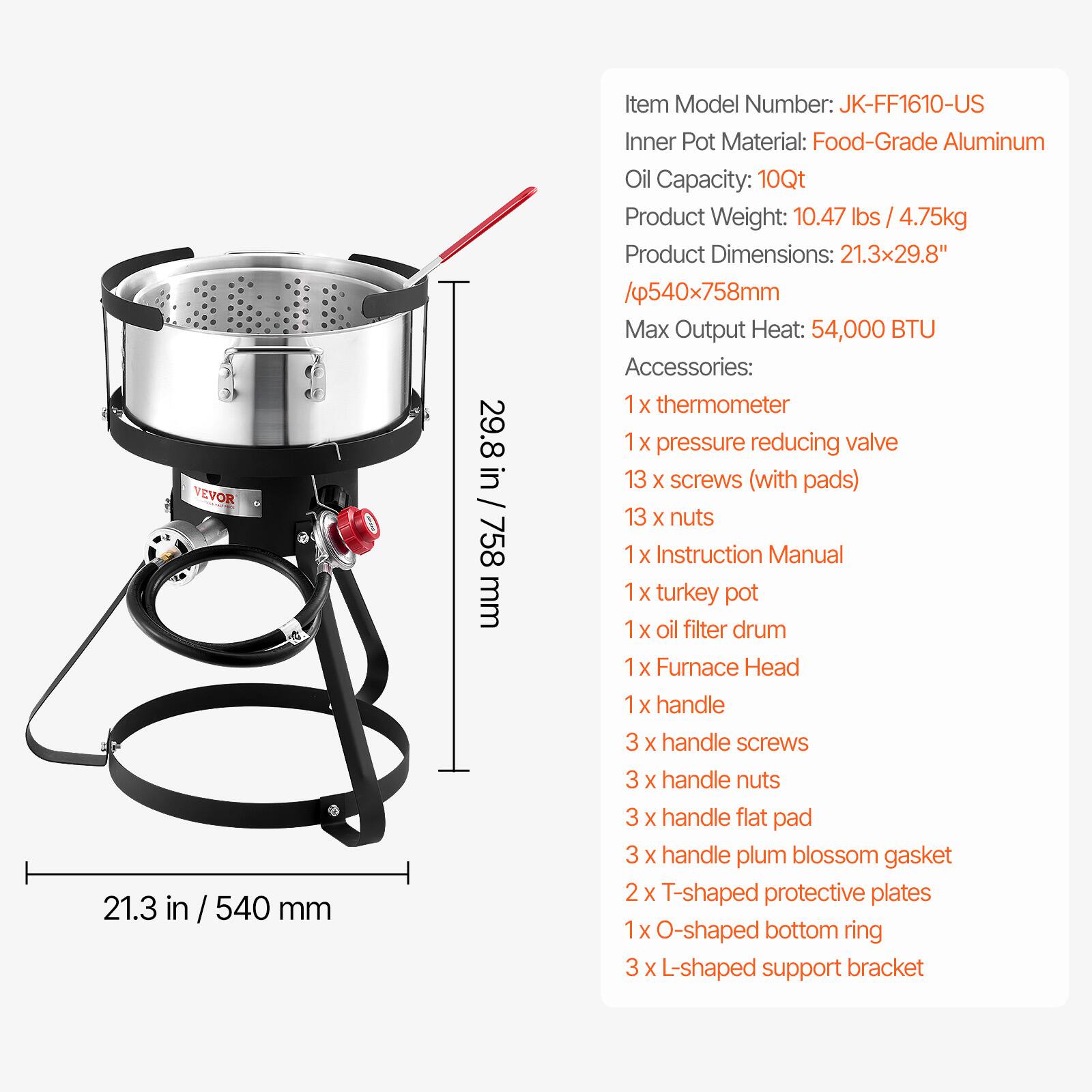 **Item Model Number:** JK-FF1610-US
**Inner Pot Material:** Food-Grade Aluminum
**Oil Capacity:** 10Qt
**Product Weight:** 10.47 lbs / 4.75kg
**Product Dimensions:** 21.3x29.8" / 540x758mm
**Max Output Heat:** 54,000 BTU
**Accessories:**
- 1 x thermometer
- 1 x pressure reducing valve
- 13 x screws (with pads)
- 13 x nuts
- 1 x Instruction Manual
- 1 x turkey pot
- 1 x oil filter drum
- 1 x Furnace Head
- 1 x handle
- 3 x handle screws
- 3 x handle nuts
- 3 x handle flat pad
- 3 x handle plum blossom gasket
- 2 x T-shaped protective plates
- 1 x O-shaped bottom ring
- 3 x L-shaped support bracket
**Dimensions:**
- Width: 21.3 in / 540 mm
- Height: 29.8 in / 758 mm