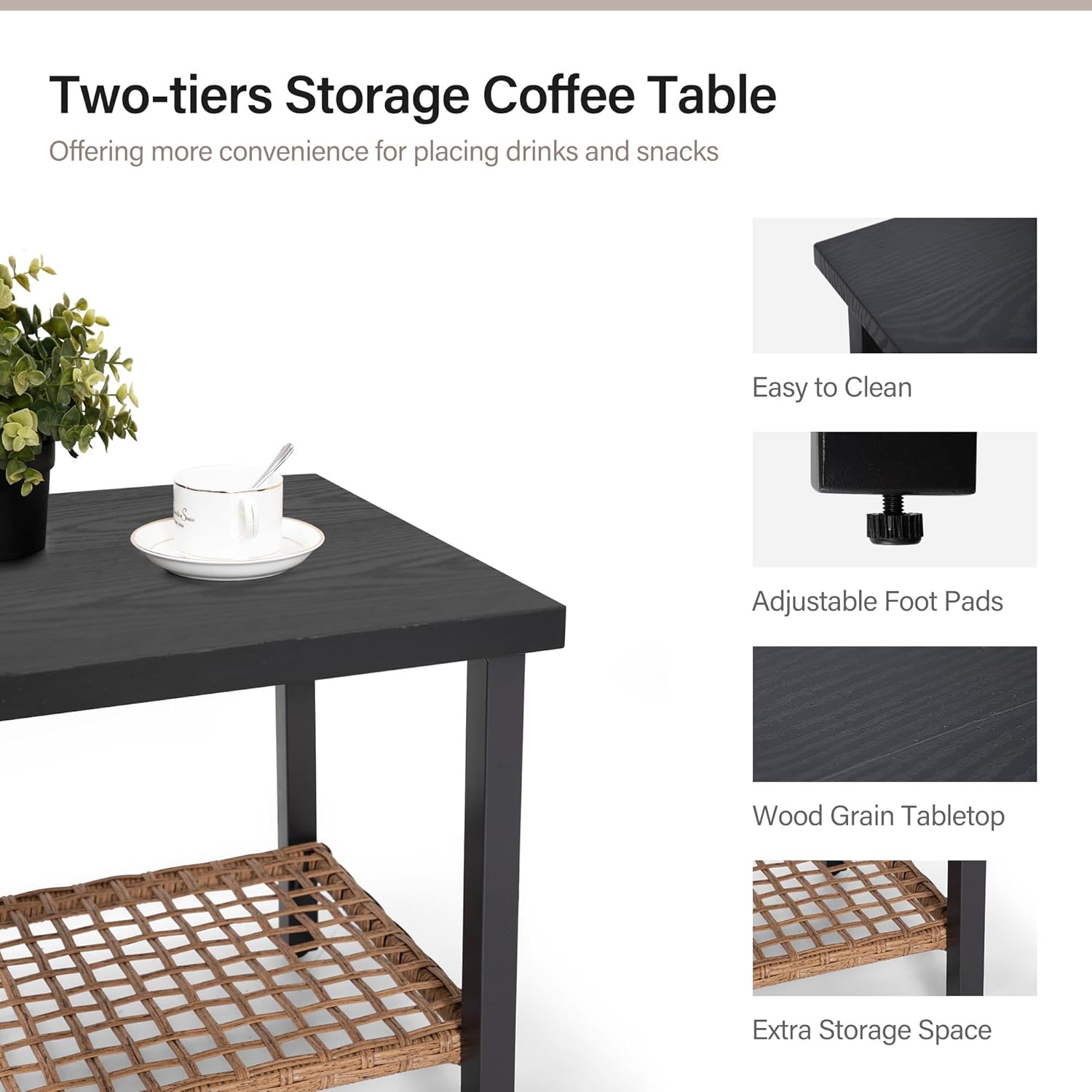 Two-tiers Storage Coffee Table  
Offering more convenience for placing drinks and snacks  

- Easy to Clean  
- Adjustable Foot Pads  
- Wood Grain Tabletop  
- Extra Storage Space