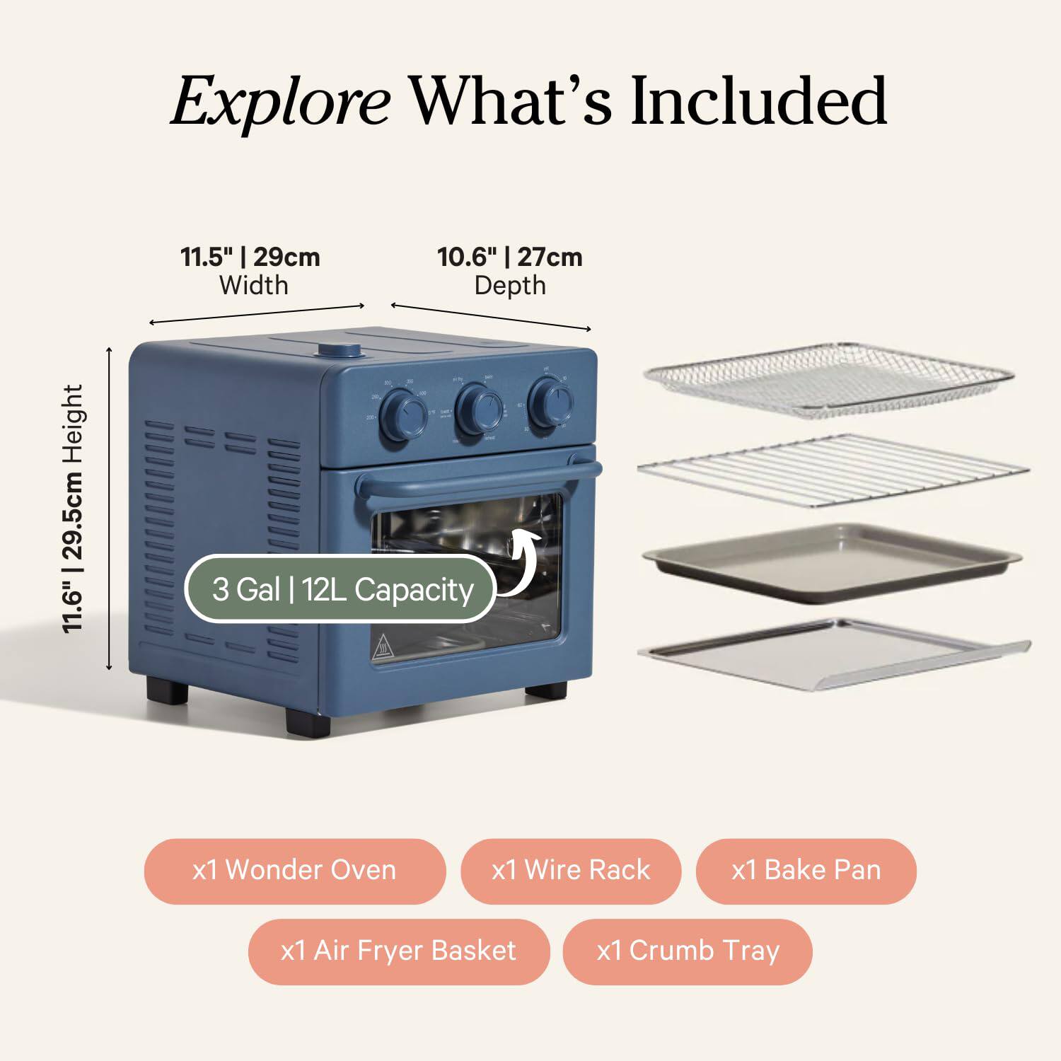 Explore What's Included

- Width: 11.5" | 29cm
- Depth: 10.6" | 27cm
- Height: 11.6" | 29.5cm
- Capacity: 3 Gal | 12L

Included Items:
- x1 Wonder Oven
- x1 Wire Rack
- x1 Bake Pan
- x1 Air Fryer Basket
- x1 Crumb Tray