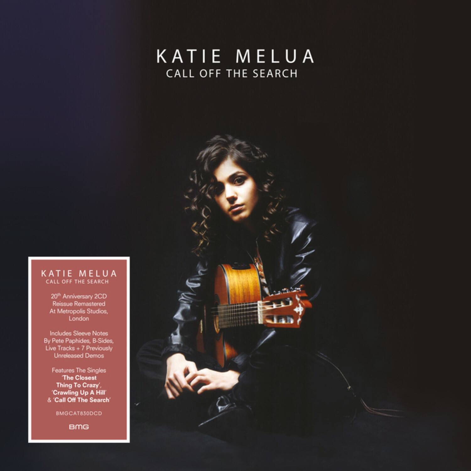 KATIE MELUA  
CALL OFF THE SEARCH

20th Anniversary 2CD Reissue Remastered At Metropolis Studios, London

Includes Sleeve Notes By Pete Paphides, B-Sides, Live Tracks + 7 Previously Unreleased Demos

Features The Singles The Closest Thing To Crazy, Crawling Up A Hill' & 'Call Off The Search'

BMGCAT830DCD  
BMG