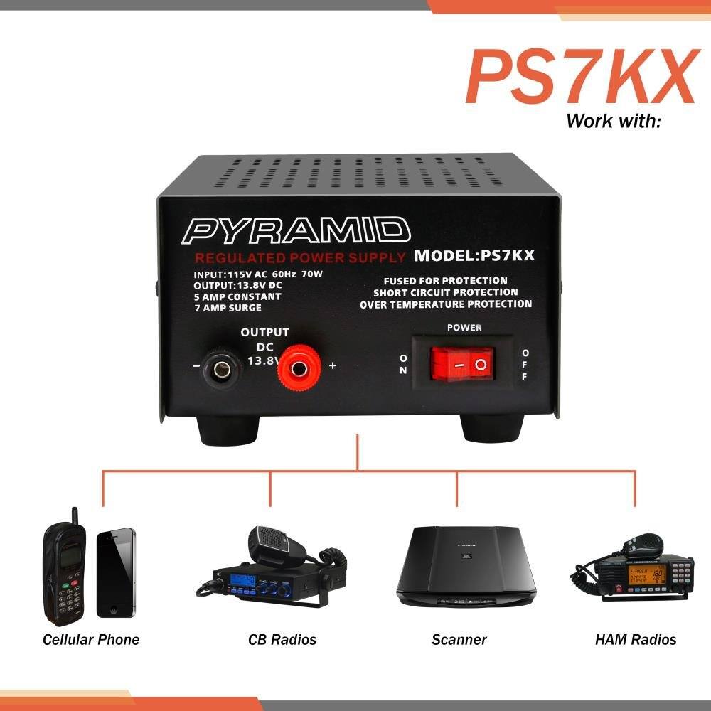 PS7KX  
Work with:  
PYRAMID REGULATED POWER SUPPLY  
MODEL: PS7KX  
INPUT: 115V AC 60Hz 70W  
FUSED FOR PROTECTION  
SHORT CIRCUIT PROTECTION  
OVER TEMPERATURE PROTECTION  
5 AMP CONSTANT  
7 AMP SURGE  
OUTPUT: 13.8V DC  
POWER  
ON/OFF  

Cellular Phone  
CB Radios  
Scanner  
HAM Radios