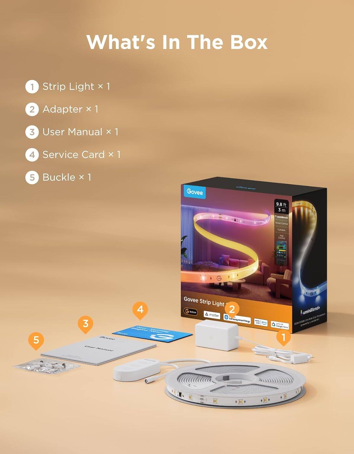 What's In The Box
1 Strip Light x 1
2 Adapter x 1
3 User Manual x 1
4 Service Card x 1
5 Buckle x 1

Govee
9.8 ft 3 m

Govee Strip Light Today 2 matter Snicksung Smarthings with Google Hung 1 uminBlend+