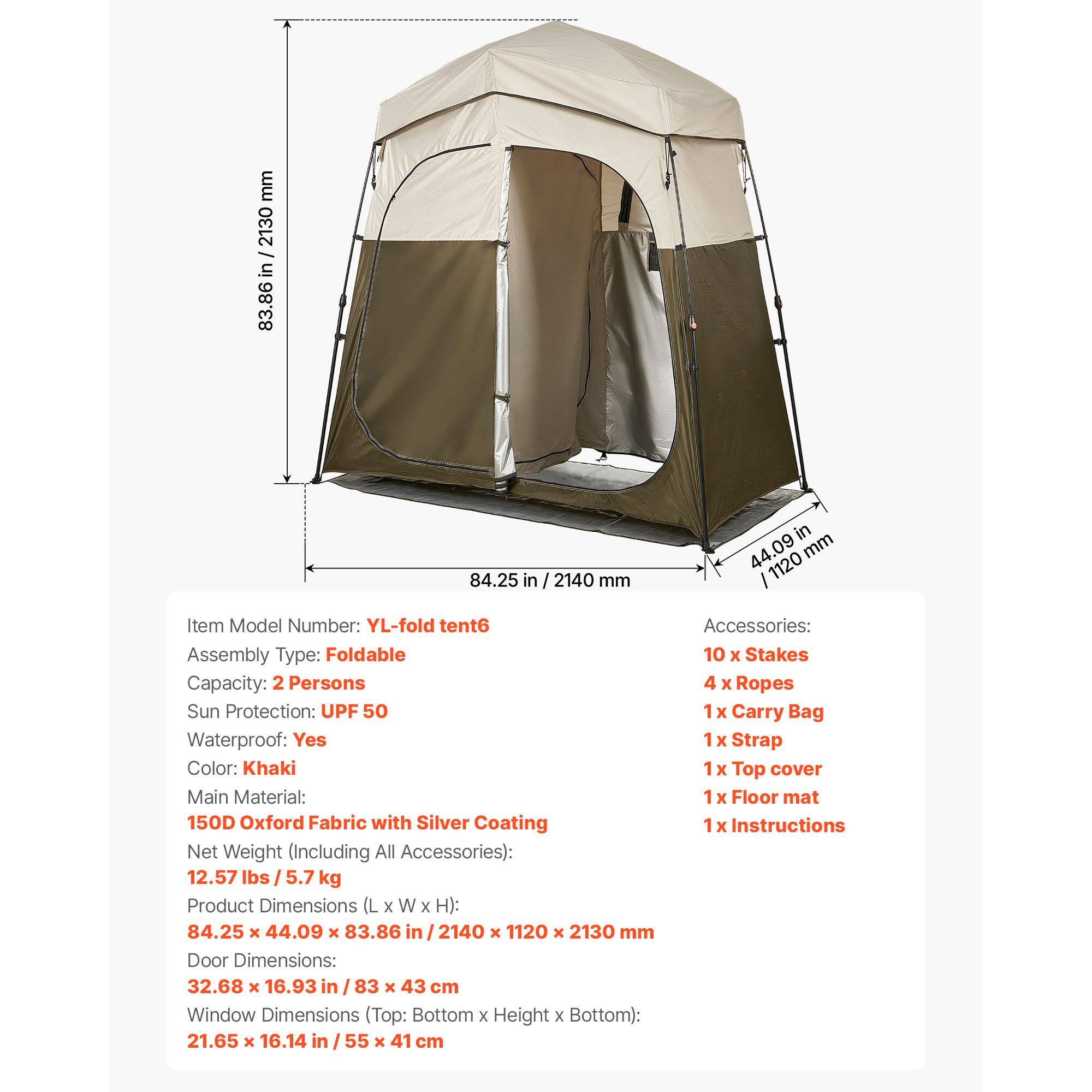 mm 2130 / in 83.86 in 84.25 in / 2140 mm in 44.09 mm 1120

Item Model Number: YL-fold tent6  
Assembly Type: Foldable  
Capacity: 2 Persons  
Sun Protection: UPF 50  
Waterproof: Yes  
Color: Khaki  
Main Material: 150D Oxford Fabric with Silver Coating  
Net Weight (Including All Accessories): 12.57 lbs / 5.7 kg  

Product Dimensions (L x W x H): 84.25 x 44.09 x 83.86 in / 2140 x 1120 x 2130 mm  
Door Dimensions: 32.68 x 16.93 in / 83 x 43 cm  
Window Dimensions (Top: Bottom x Height x Bottom): 21.65 x 16.14 in / 55 x 41 cm  

Accessories:  
10 x Stakes  
4 x Ropes  
1 x Carry Bag  
1 x Strap  
