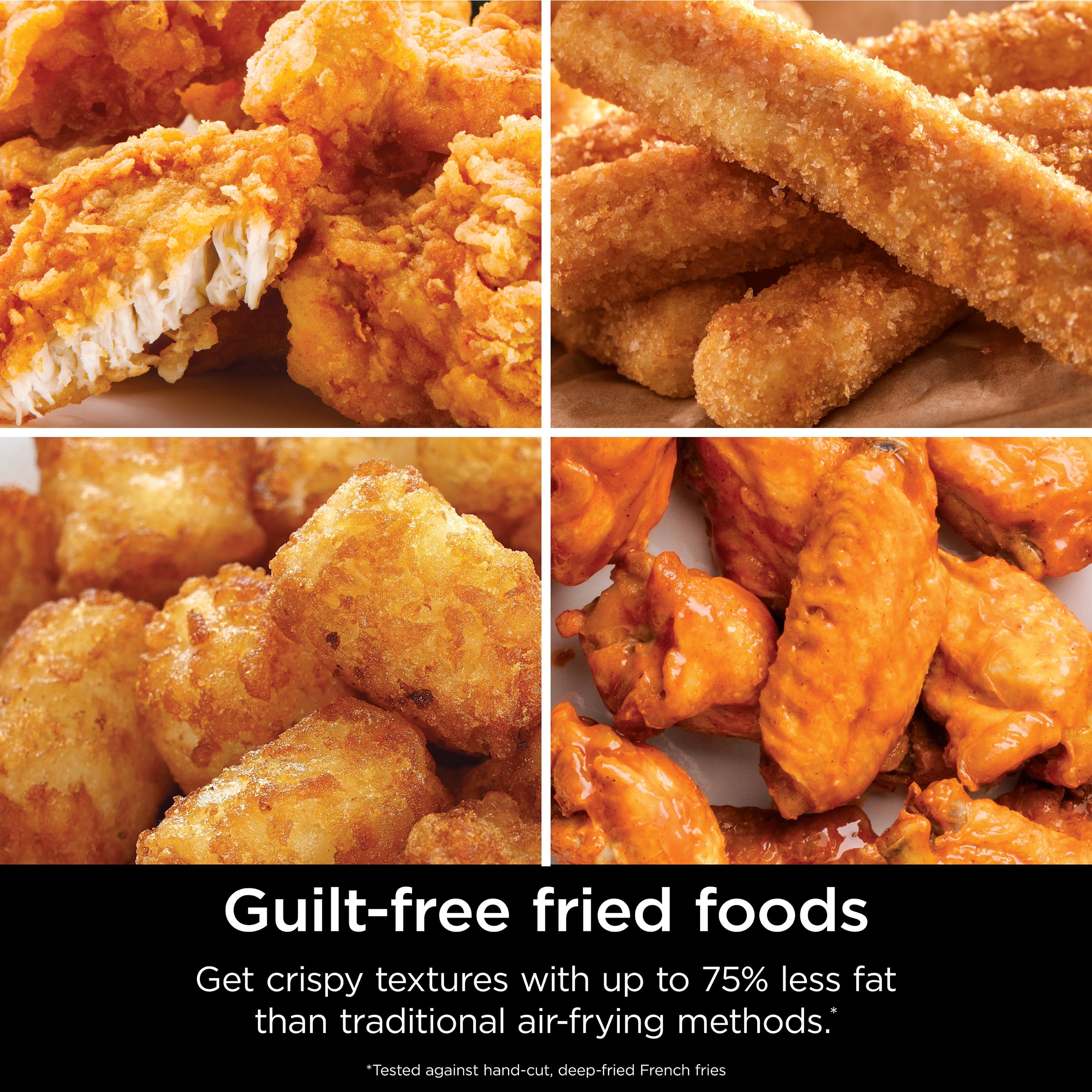 Guilt-free fried foods: Get crispy textures with up to 75% less fat than traditional air-frying methods. *Tested against hand-cut, deep-fried French fries.