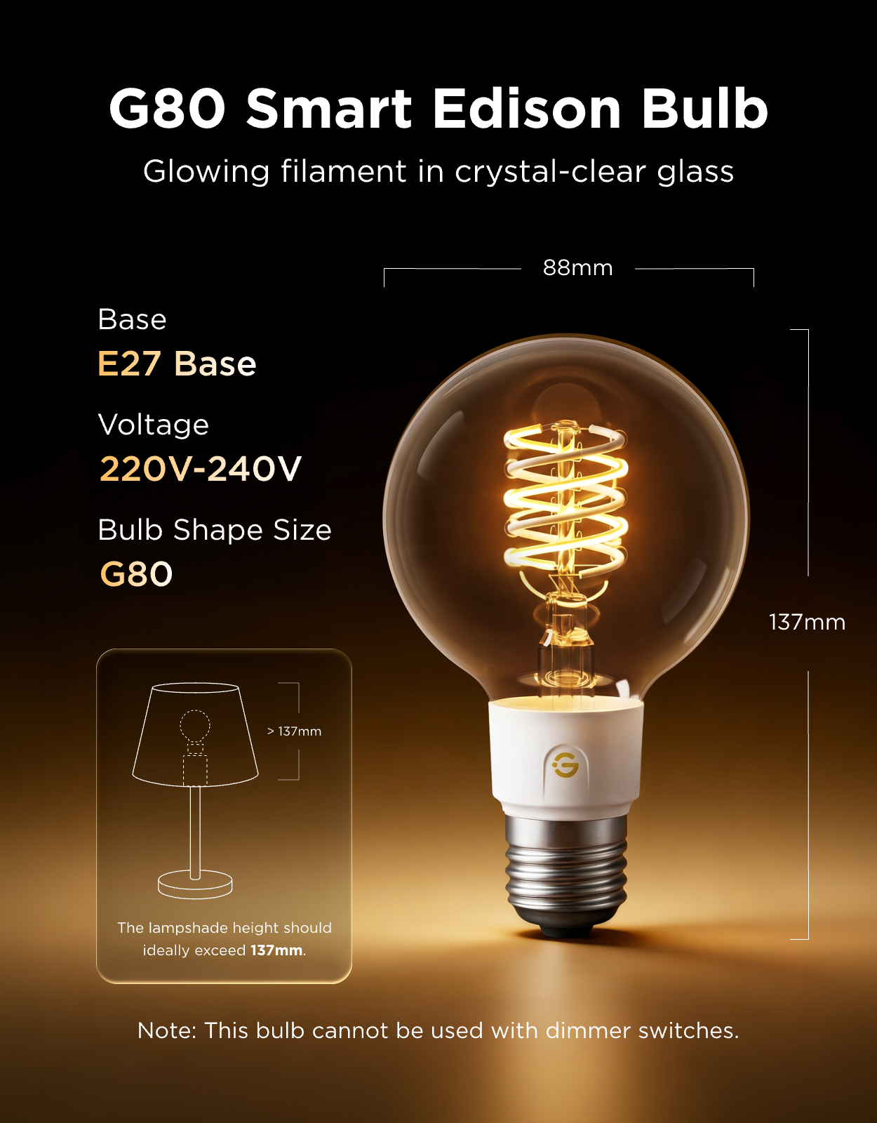 G80 Smart Edison Bulb  
Glowing filament in crystal-clear glass  

Base: E27  
Voltage: 220V-240V  
Bulb Shape Size: G80  

The lampshade height should ideally exceed 137mm.  

Note: This bulb cannot be used with dimmer switches.