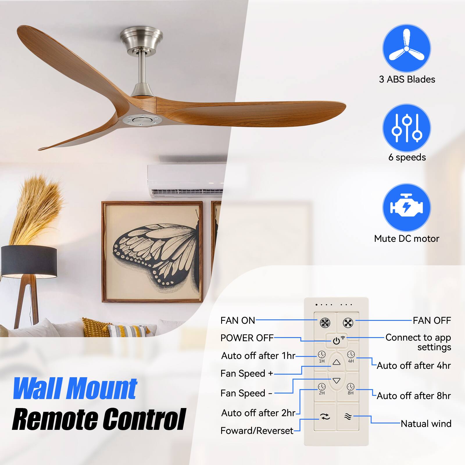 3 ABS Blades  
6 speeds  
Mute DC motor  

FAN ON  
FAN OFF  
POWER OFF  

Auto off after 1hr  
Fan Speed +  
Auto off after 2hr  
Fan Speed -  
Auto off after 4hr  
Auto off after 8hr  
Natural wind  

Wall Mount  
Remote Control  
Forward/Reverse  

Connect to app settings