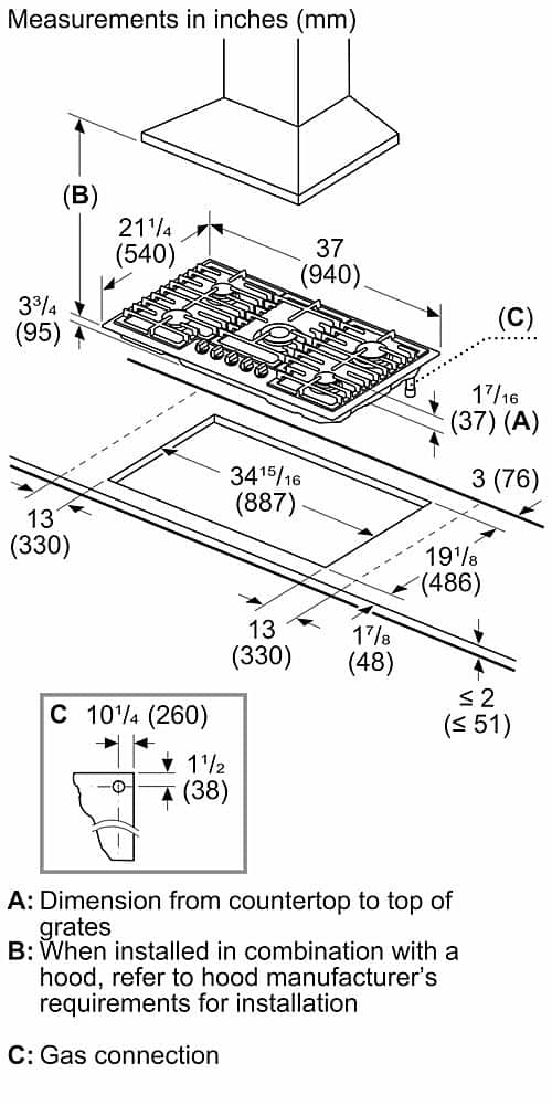 Measurements in inches (mm) (B) 211/4 (540) 33/4 (95) 37 (940) (C) 17/16 (37) (A) 3415/16 16 (887) 13 (330) 13 (330) C 101/4 (260) 11/2 (38) 3 (76) 191/8 (486) 17/8 (48) vi 2 (<51) A: Dimension from countertop to top of grates B: When installed in combination with a hood, refer to hood manufacturer's requirements for installation C: Gas connection