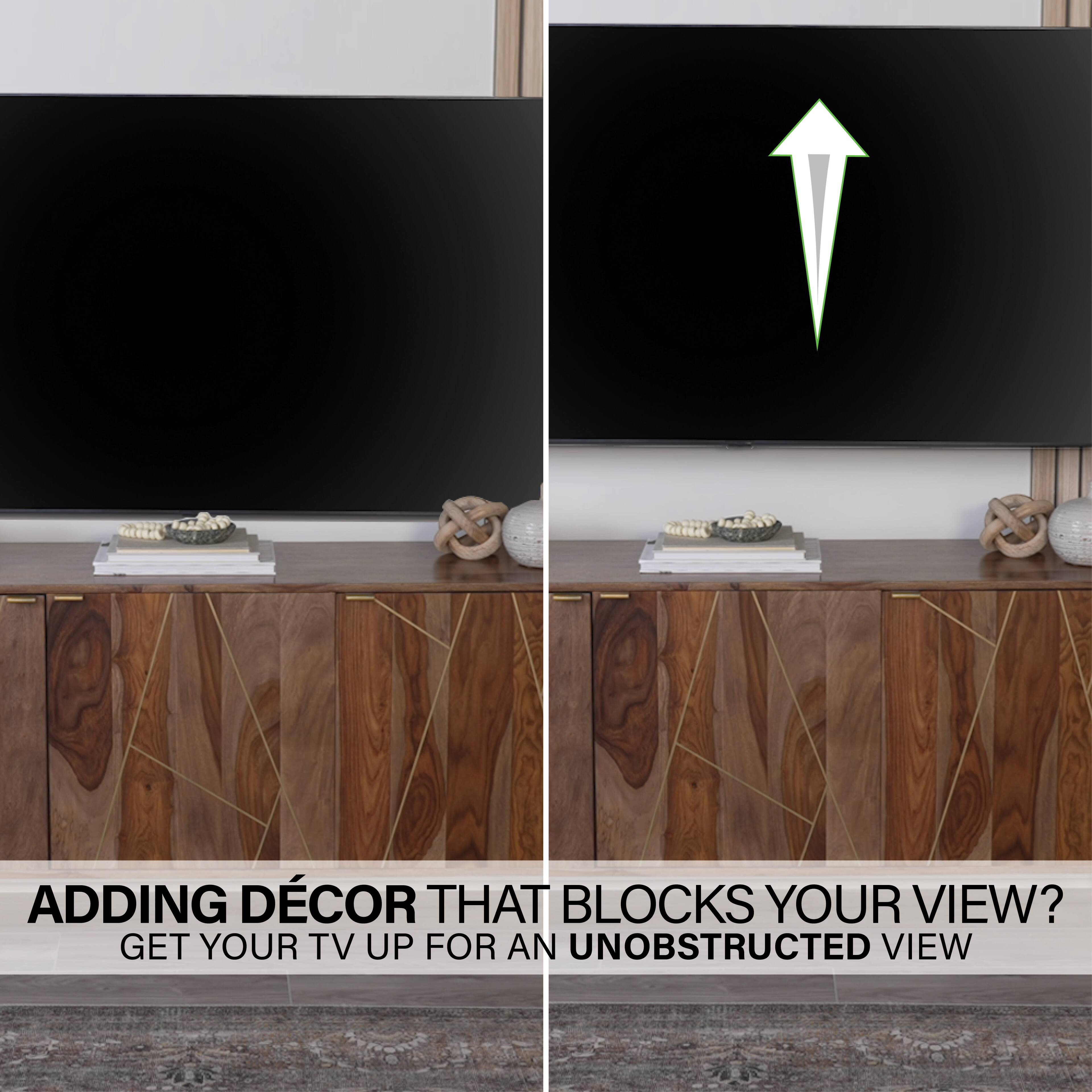 ADDING DECOR THAT BLOCKS YOUR VIEW? GET YOUR TV UP FOR AN UNOBSTRUCTED VIEW.