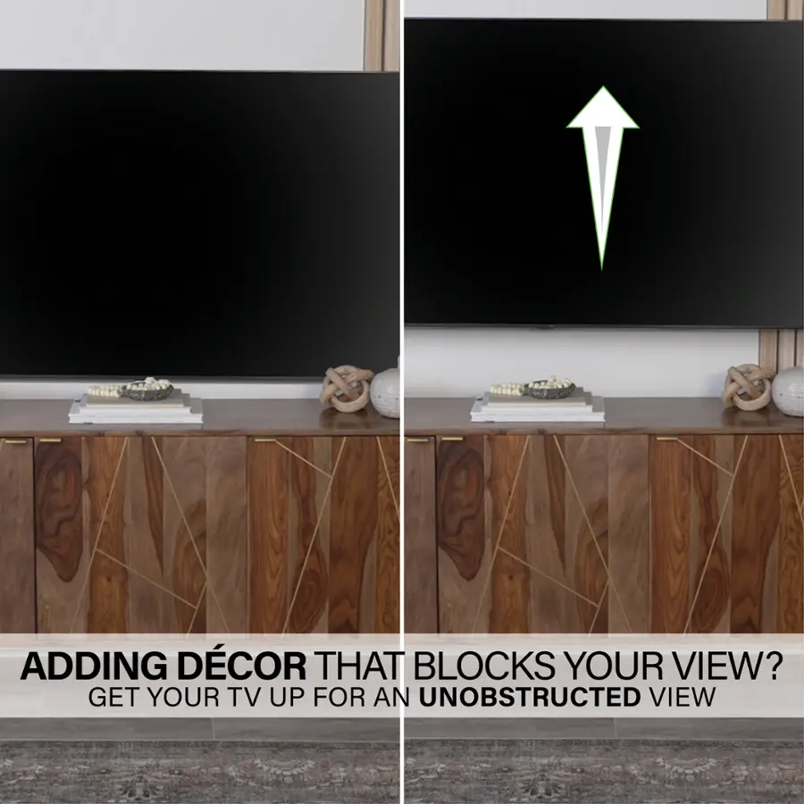 ADDING DECOR THAT BLOCKS YOUR VIEW? GET YOUR TV UP FOR AN UNOBSTRUCTED VIEW.