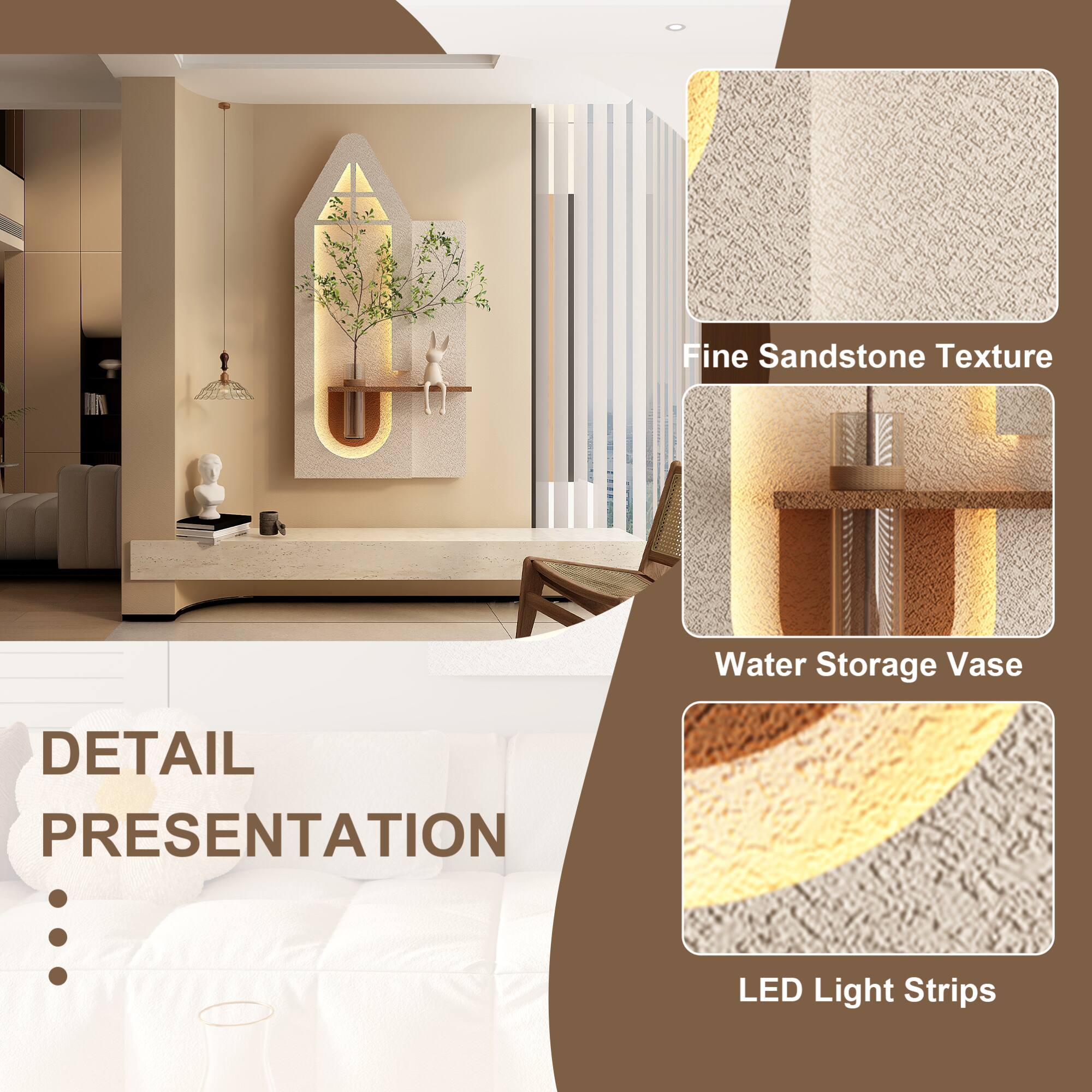 - Fine Sandstone Texture
- Water Storage Vase
- LED Light Strips

DETAIL PRESENTATION