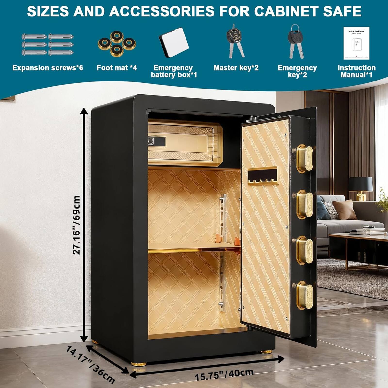 SIZES AND ACCESSORIES FOR CABINET SAFE

- Expansion screws*6
- Foot mat*4
- Emergency battery box*1
- Master key*2
- Emergency key*2
- Instruction Manual*1

Dimensions:
- 27.16"/69cm (Height)
- 14.17"/36cm (Width)
- 15.75"/40cm (Depth)