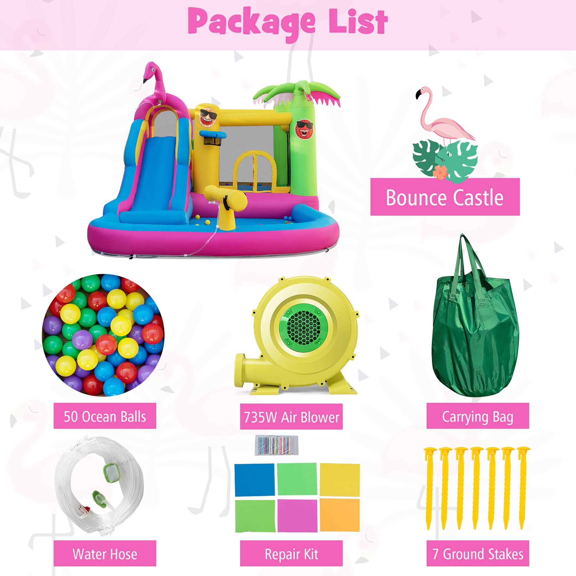 Package List

- Bounce Castle
- 50 Ocean Balls
- 735W Air Blower
- Carrying Bag
- Water Hose
- Repair Kit
- 7 Ground Stakes