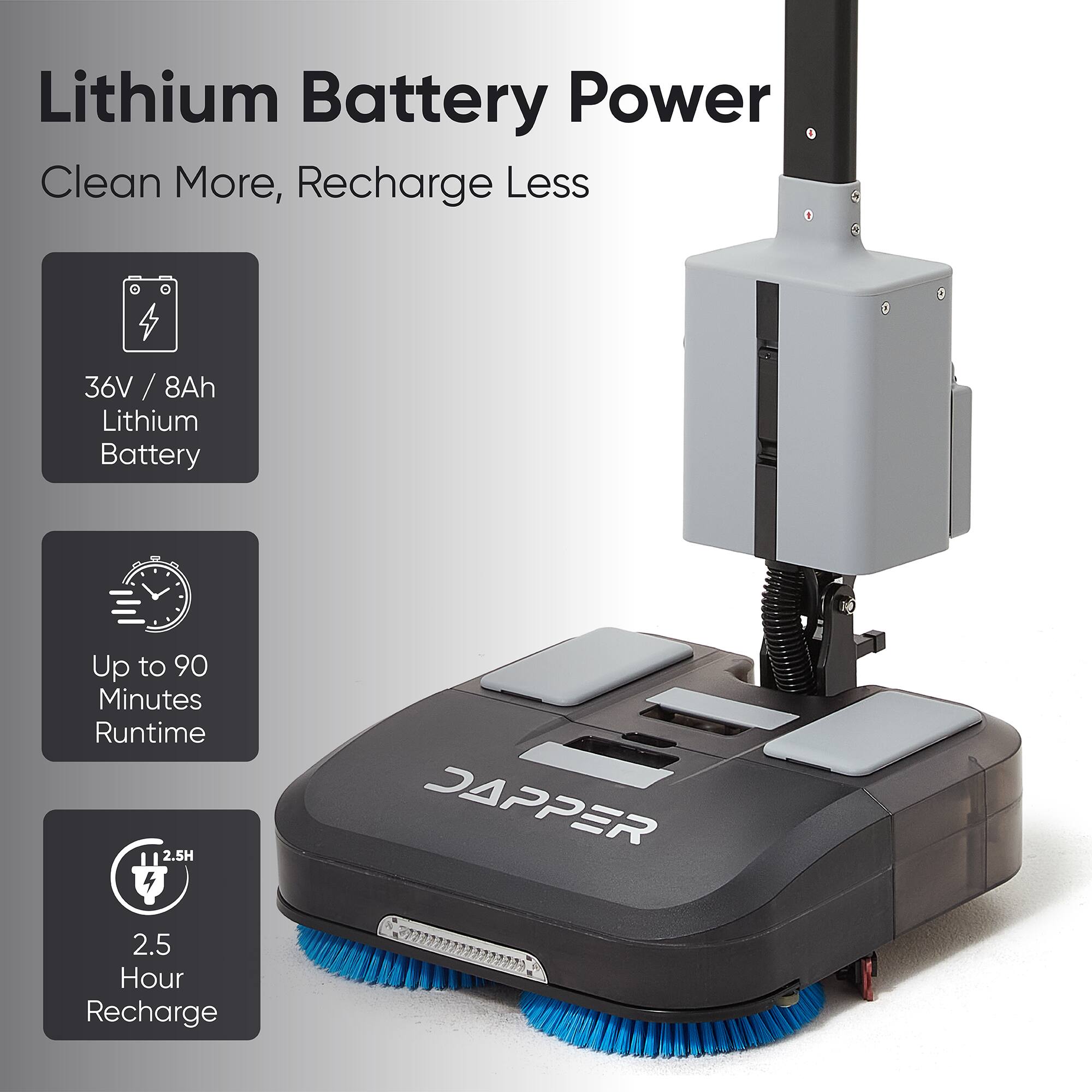 Lithium Battery Power  
Clean More, Recharge Less  
36V / 8Ah Lithium Battery  
Up to 90 Minutes Runtime  
2.5 Hour Recharge