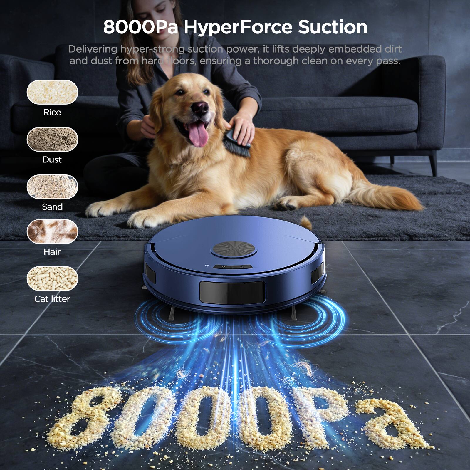 8000Pa HyperForce Suction

Delivering hyper-strong suction power, it lifts deeply embedded dirt and dust from hard floors, ensuring a thorough clean on every pass.

- Rice
- Dust
- Sand
- Hair
- Cat litter