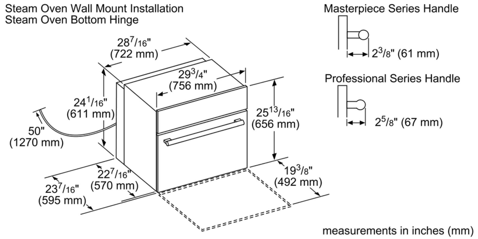 Steam Oven Wall Mount Installation Steam Oven Bottom Hinge 287/16" (722 mm) 293/4" (756 mm) 241/16" (611 mm) 50" (1270 mm) 2513/16" (656 mm) Masterpiece Series Handle 23/8" (61 mm) Professional Series Handle 25/8" (67 mm) 227/16" (570 mm) (595 mm) 193/8" (492 mm) measurements in inches (mm)