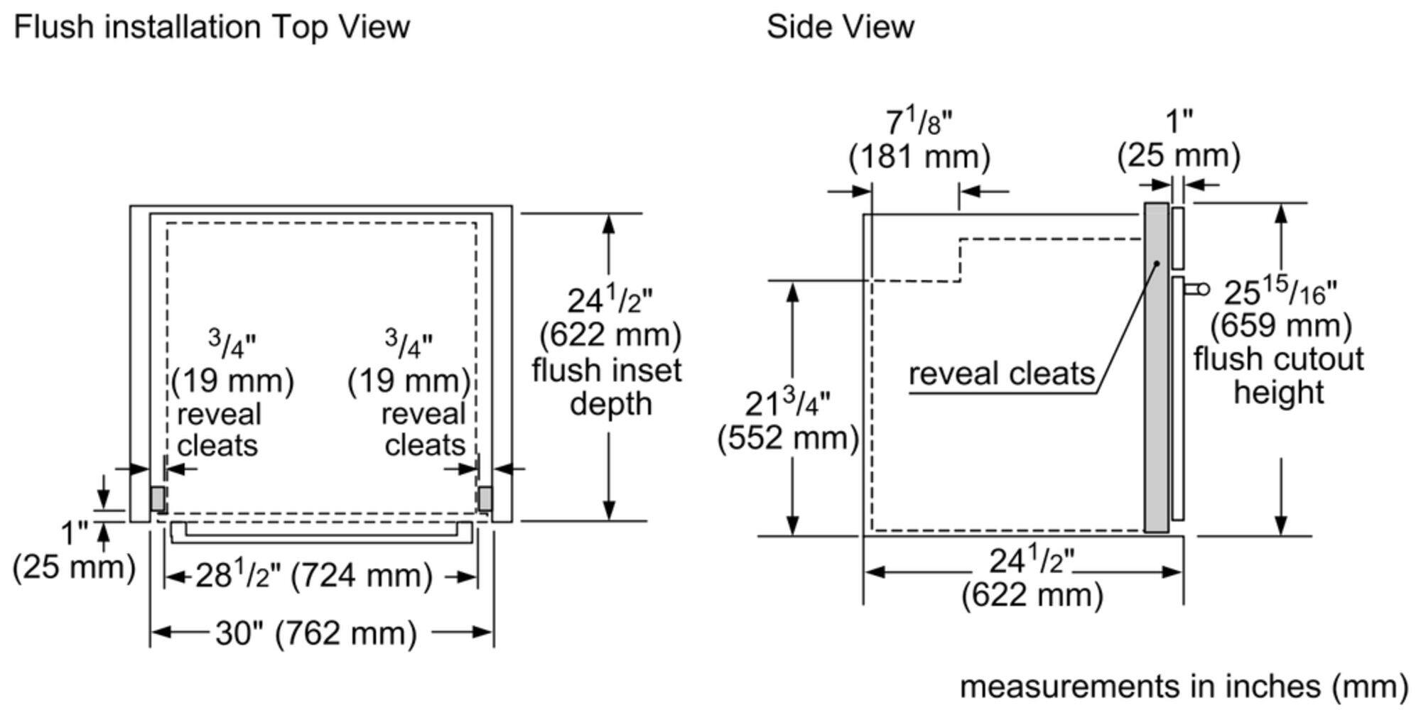 Flush installation Top View Side View 71/8" (181 mm) 1" (25 mm) 3/4" (19 mm) reveal cleats 3/4" (19 mm) reveal cleats 241/2" (622 mm) flush inset depth 213/4" (552 mm) reveal cleats 515/16" (15 25 mm) flush cutout height 1" (25 mm) 281/2" (724 mm) 30" (762 mm) 241/2" (622 mm) measurements in inches (mm)