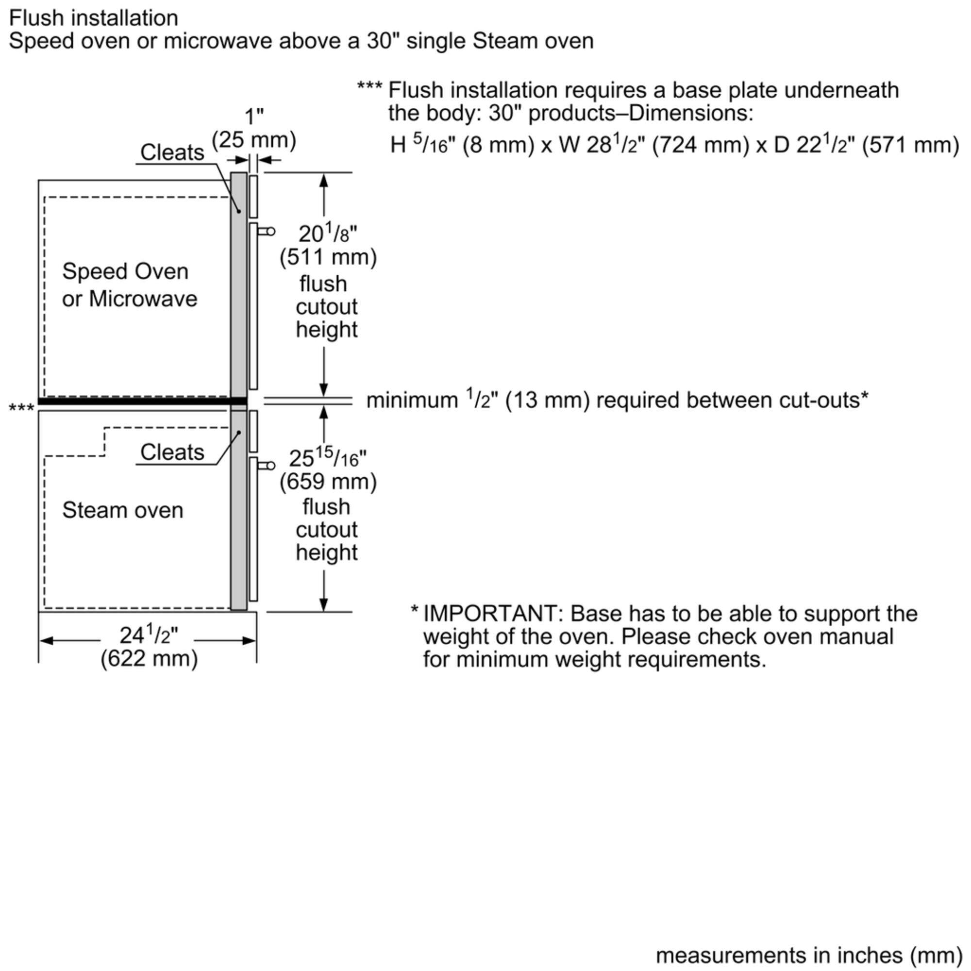 Flush installation Speed oven or microwave above a 30" single Steam oven 1" Cleats (25 mm) Flush installation requires a base plate underneath the body: 30" products-Dimensions: H 5/16" (8 mm) x W 281/2" (724 mm) x D 221/2" (571 mm) Speed Oven or Microwave 201/8" (511 mm) flush cutout height *** minimum 1/2" (13 mm) required between cut-outs* Cleats Steam oven 2515/16" (659 mm) flush cutout height 241/2" (622 mm) IMPORTANT: Base has to be able to support the weight of the oven. Please check oven manual for minimum weight requirements. measurements in inches (mm)