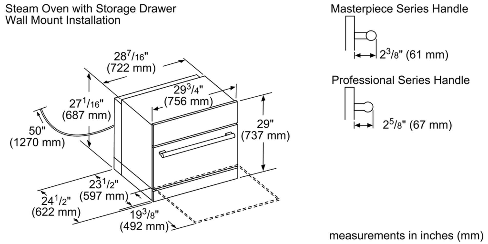 Steam Oven with Storage Drawer Wall Mount Installation Masterpiece Series Handle 287/16" (722 mm) 293/4" (756 mm) 271/16" (756 mm) (687 mm) 50" (1270 mm) 29" (737 mm) 23/8" (61 mm) Professional Series Handle 25/8" (67 mm) 23 231/2" (597 mm) (622 mm) 193/8" (492 mm) measurements in inches (mm)