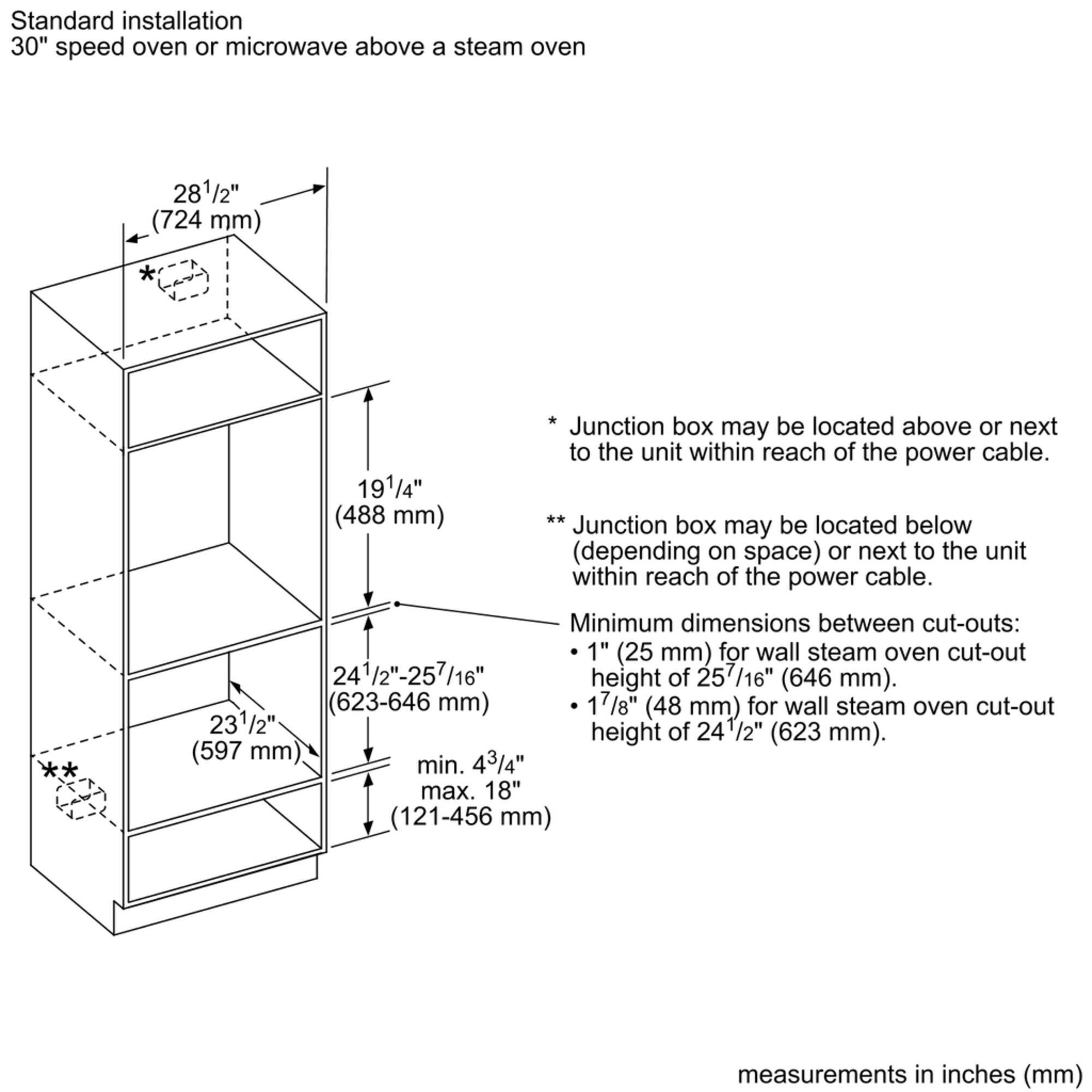 Standard installation: 30" speed oven or microwave above a steam oven. 28 1/2" (724 mm) 19 1/4" (488 mm)

Junction box may be located above or next to the unit within reach of the power cable. Junction box may be located below (depending on space) or next to the unit within reach of the power cable.

Minimum dimensions between cut-outs: 1" (25 mm) for wall steam oven cut-out 24 1/2"-257/16" height of 257/16" (646 mm). (623-646 mm)

17 1/8" (48 mm) for wall steam oven cut-out 23 1/2" height of 24 1/2" (623 mm). (597 mm)

Minimum 43/4" max. 18" (121-456 mm) measurements in inches (mm).