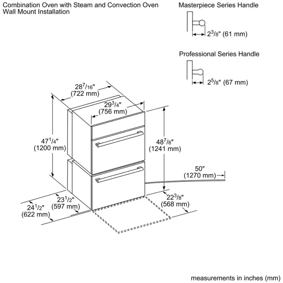 Combination Oven with Steam and Convection Oven Wall Mount Installation Masterpiece Series Handle 23/8" (61 mm) Professional Series Handle 287/16" (722 mm) 293/4" (756 mm) 25/8" (67 mm) 471/4" (1200 mm) 487/8" (1241 mm) 50" (1270 mm) 231/2" (597 mm) (622 mm) 223/8" (568 mm) measurements in inches (mm)