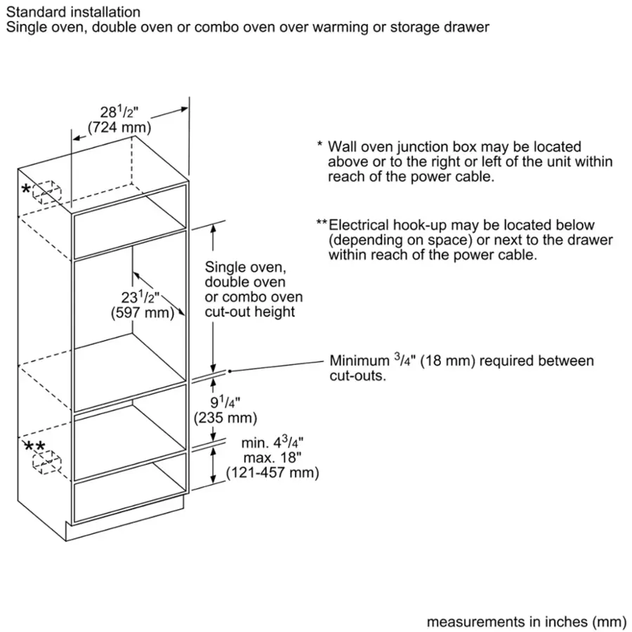 Standard installation:

* Single oven, double oven or combo oven over warming or storage drawer: 281/2" (724 mm)
* Wall oven junction box may be located above or to the right or left of the unit within reach of the power cable.
* Electrical hook-up may be located below (depending on space) or next to the drawer within reach of the power cable.

Minimum cut-out height:

* Single oven, double oven or combo oven cut-out height: Minimum 3/4" (18 mm) required between cut-outs.
* 91/4" (235 mm) min. 43/4" max. 18" (121-457 mm) measurements in inches (mm)