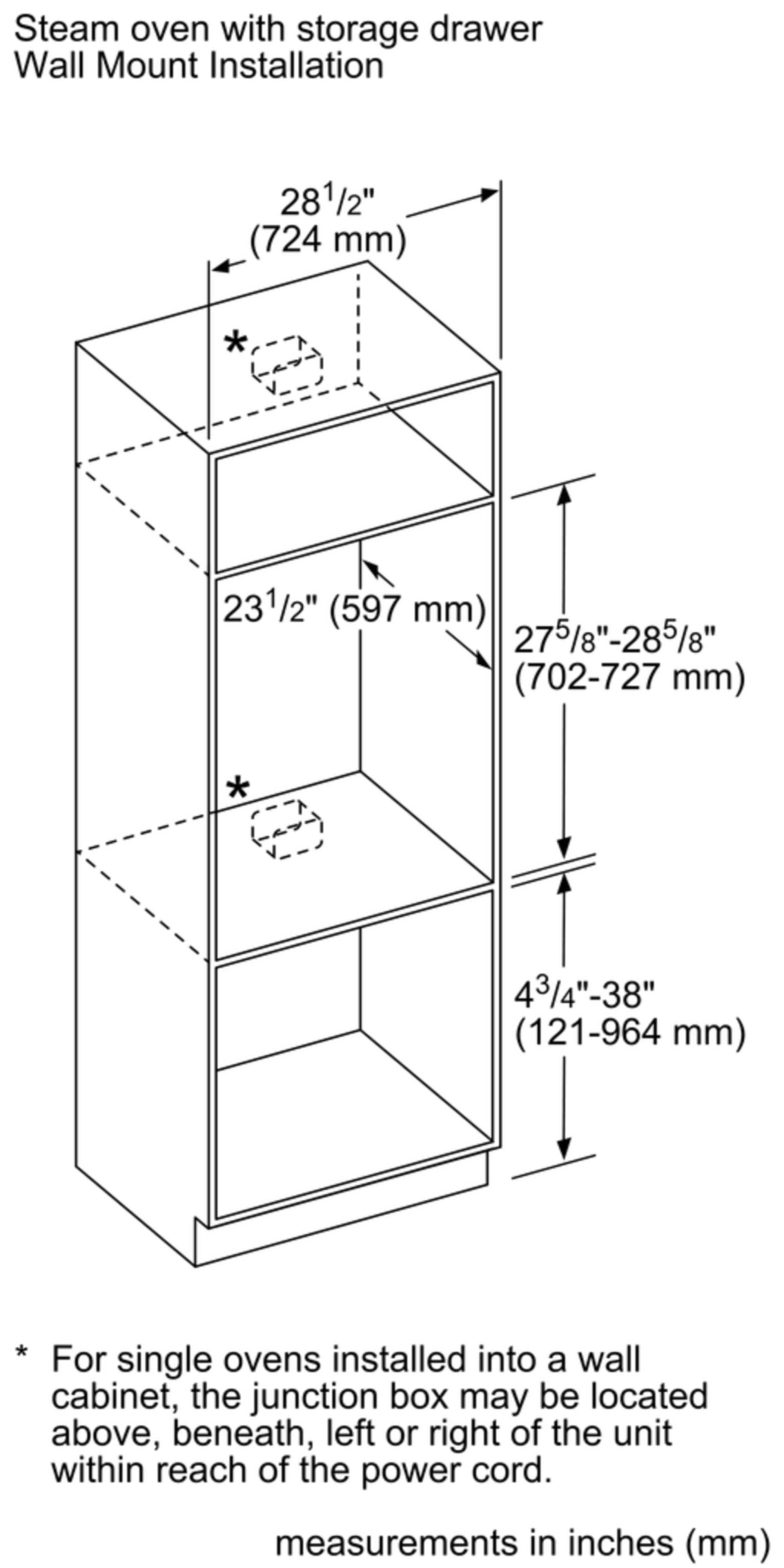 Steam oven with storage drawer Wall Mount Installation 281/2" (724 mm) 231/2" (597 mm) 275/8"-285/8" (702-727 mm) * (<~-) 43/4"-38" (121-964 mm) For single ovens installed into a wall cabinet, the junction box may be located above, beneath, left or right of the unit within reach of the power cord. measurements in inches (mm)