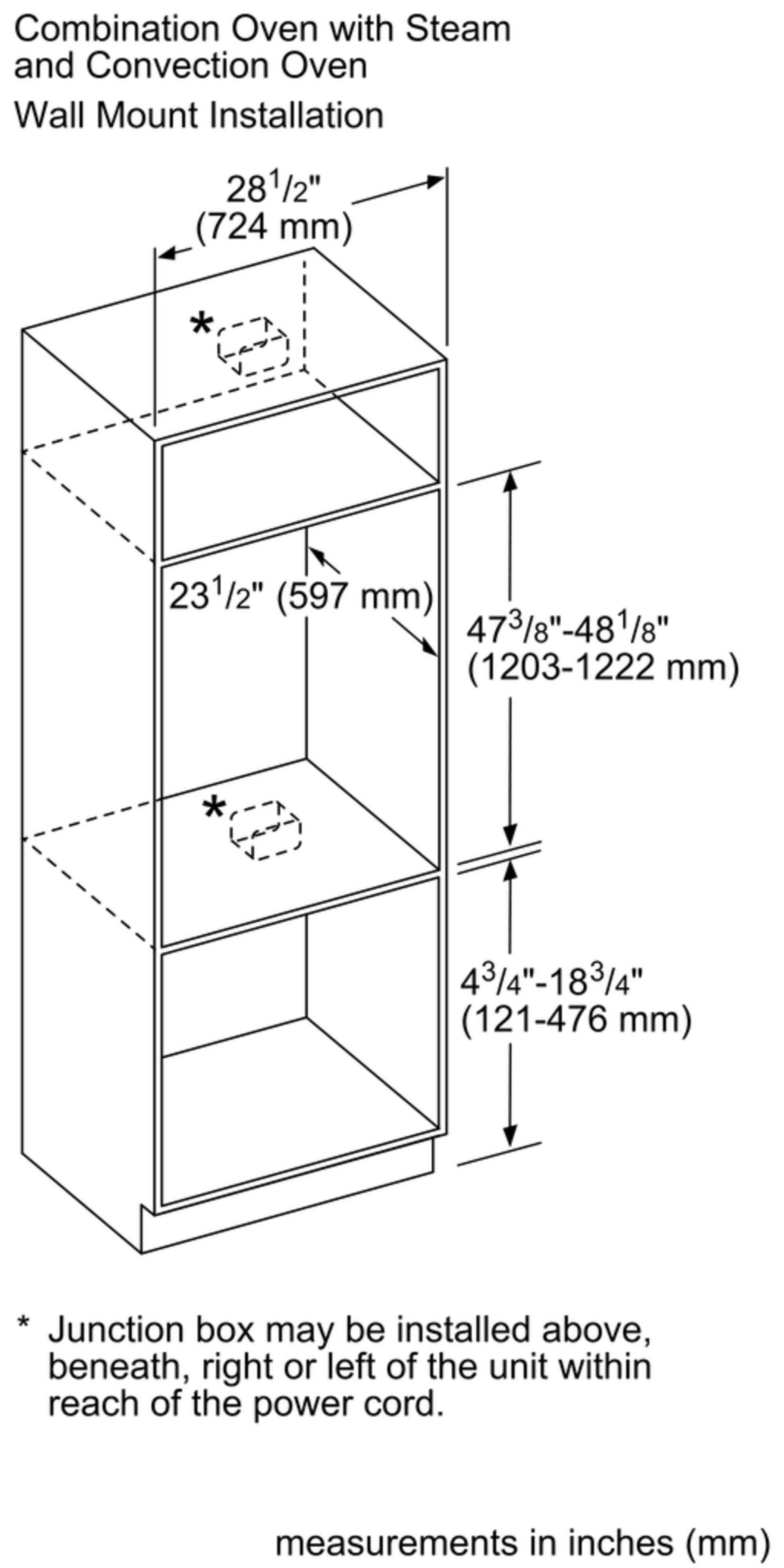 Combination Oven with Steam and Convection Oven Wall Mount Installation 281/2" (724 mm) 231/2" (597 mm) 473/8"-481/8" (1203-1222 mm) 43/4"-183/4" (121-476 mm) * Junction box may be installed above, beneath, right or left of the unit within reach of the power cord. measurements in inches (mm)
