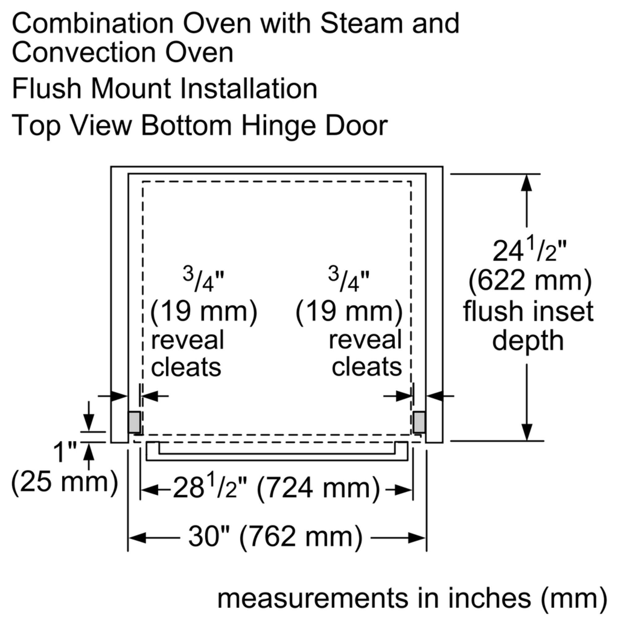 Combination Oven with Steam and Convection Oven Flush Mount Installation Top View Bottom Hinge Door 3/4" (19 mm) reveal cleats 3/4" (19 mm) reveal cleats 241/2" (622 mm) flush inset depth 1" (25 mm) 281/2" (724 mm) 30" (762 mm) measurements in inches (mm)