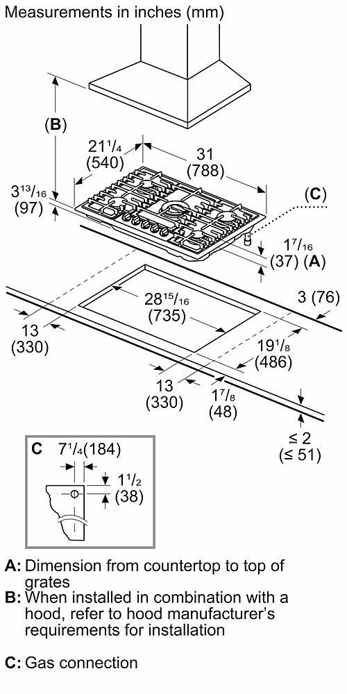 Measurements in inches (mm) (B) 313/16 (97) 211/4 (540) 31 (788) (C) 17/16 (37) (A) 2815/16 (16) 3 (76) (735) 13 (330) 191/8 (486) 13 17/8 (330) (48) VI 2 C 71/4 (184) (<51) 11/2 (38)
A: Dimension from countertop to top of grates
B: When installed in combination with a hood, refer to hood manufacturer's requirements for installation
C: Gas connection