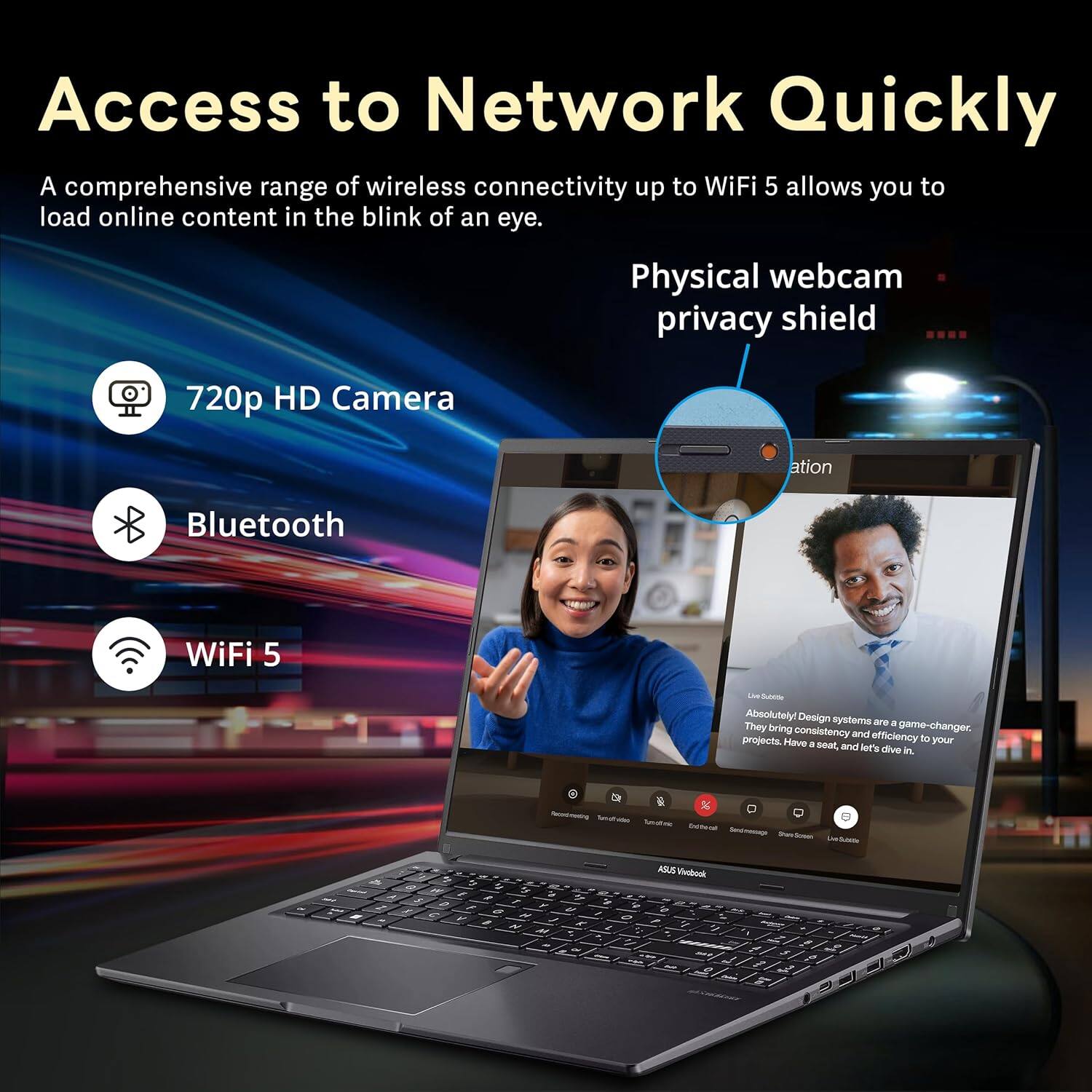 Access to Network Quickly

A comprehensive range of wireless connectivity up to WiFi 5 allows you to load online content in the blink of an eye.

- 720p HD Camera
- Bluetooth
- WiFi 5

Physical webcam privacy shield

Absolutely Design systems are a game-changer. They bring consistency and efficiency to your projects. Have a seat, and let's dive in.