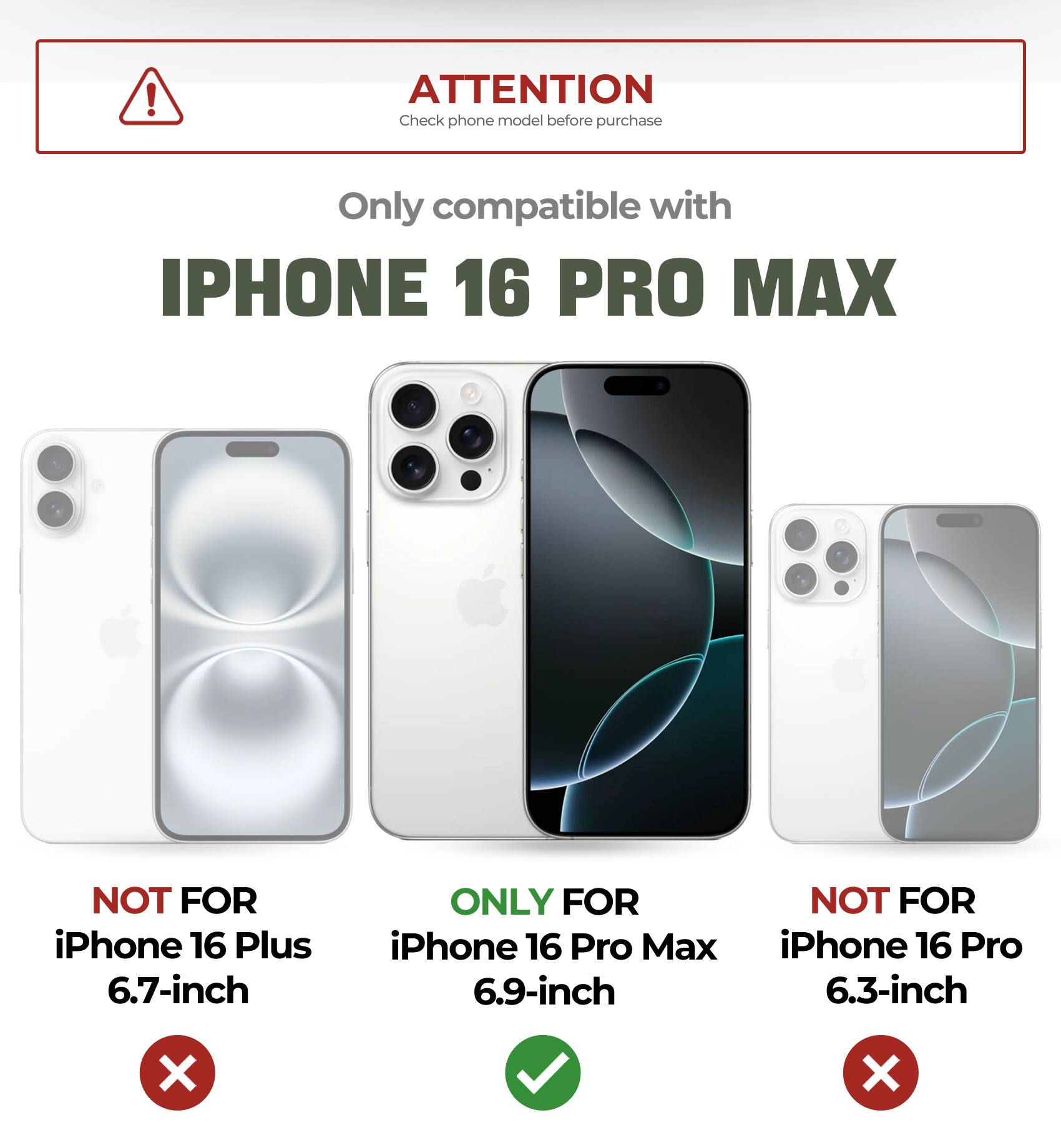 ATTENTION Check phone model before purchase
Only compatible with IPHONE 16 PRO MAX
NOT FOR iPhone 16 Plus 6.7-inch
ONLY FOR iPhone 16 Pro Max 6.9-inch
NOT FOR iPhone 16 Pro 6.3-inch
X X