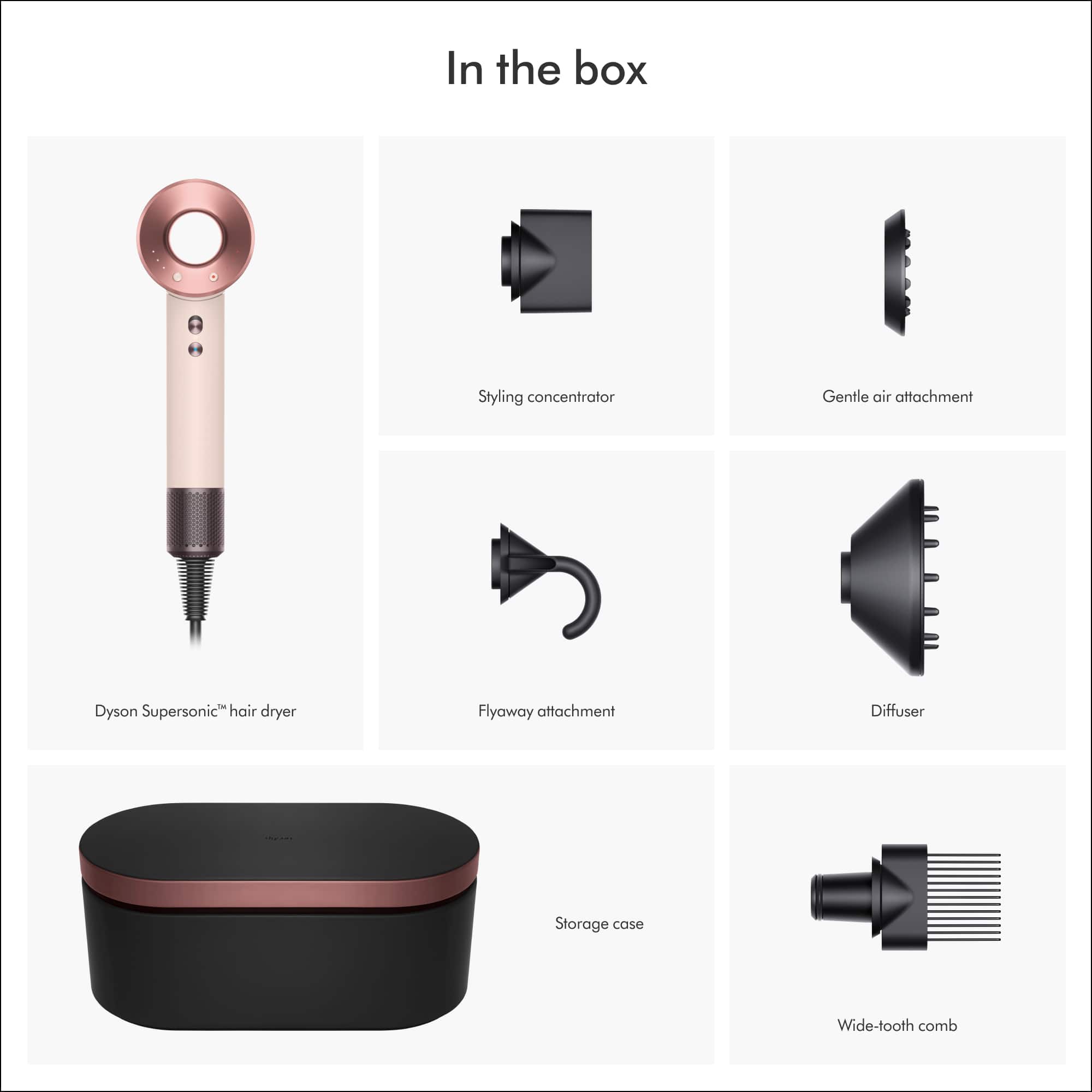In the box:
- Styling concentrator
- Gentle air attachment
- Dyson Supersonic hair dryer
- Flyaway attachment
- Diffuser
- Storage case
- Wide-tooth comb