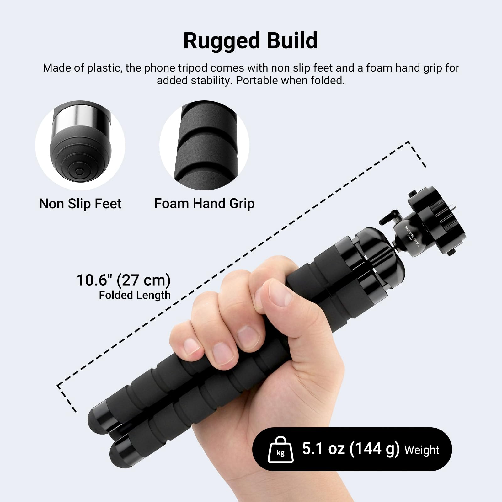 Rugged Build

Made of plastic, the phone tripod comes with non slip feet and a foam hand grip for added stability. Portable when folded.

Non Slip Feet  
Foam Hand Grip

10.6" (27 cm) Folded Length

5.1 oz (144 g) Weight