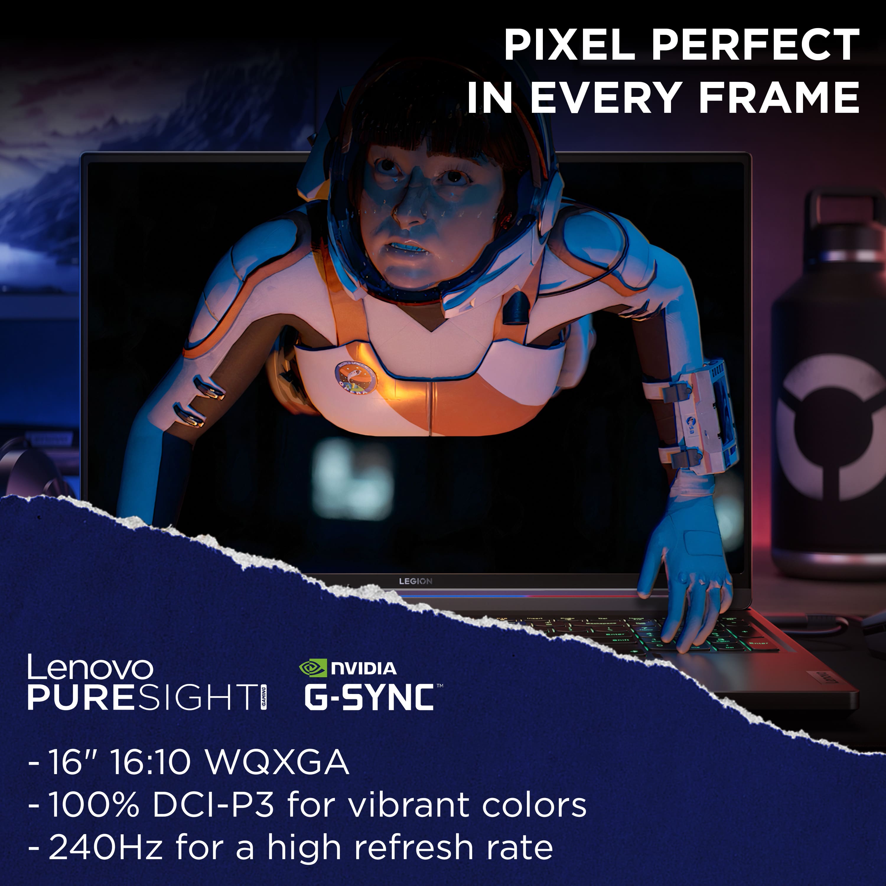 Pixel Perfect in Every Frame - Legion Lenovo NVIDIA PURESIGHTI I G-SYNC - 16" 16:10 WQXGA - 100% DCI-P3 for vibrant colors - 240Hz for a high refresh rate