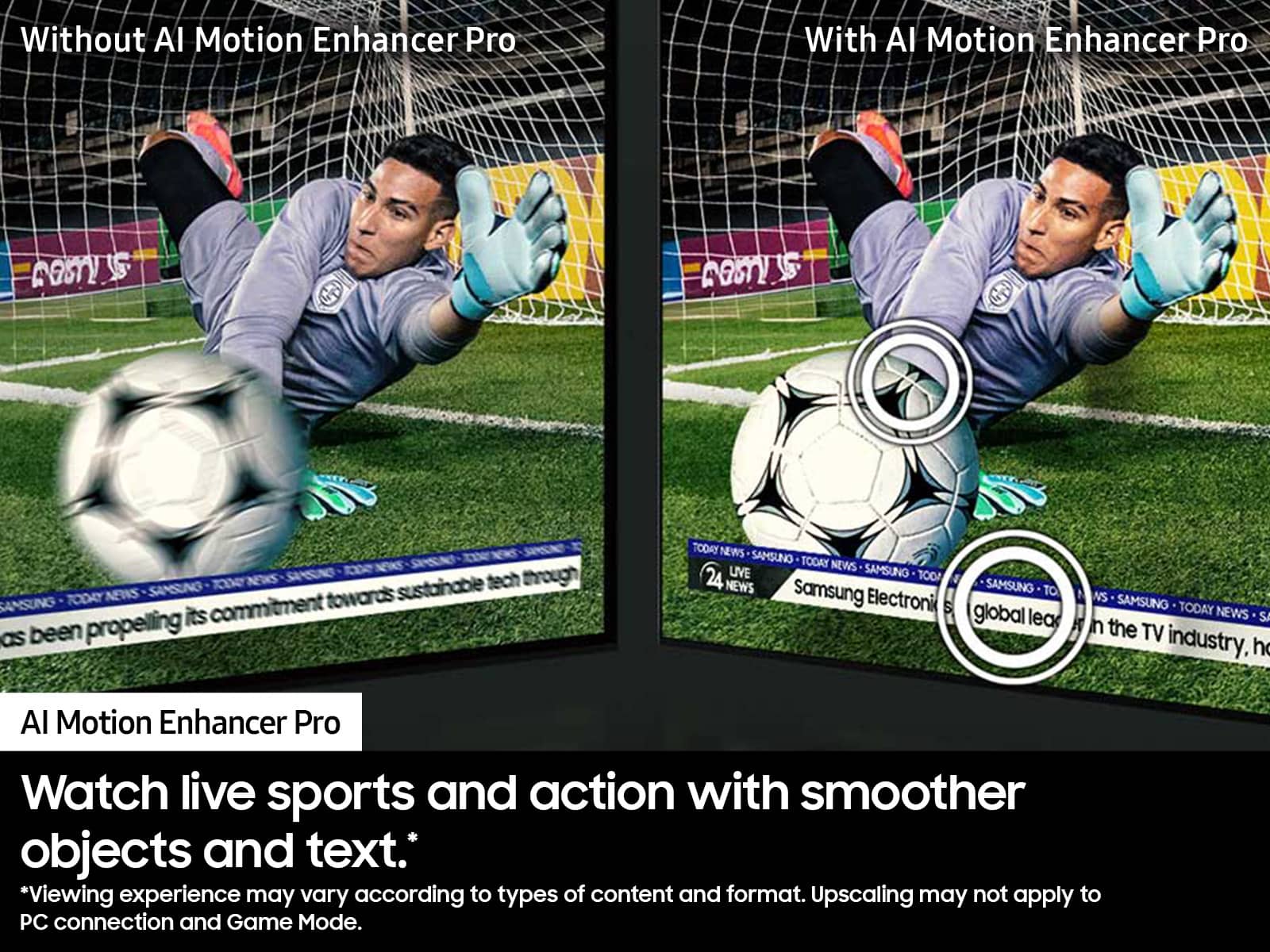 Without AI Motion Enhancer Pro: Watch live sports and action with smoother objects and text. Viewing experience may vary according to types of content and format. Upscaling may not apply to PC connection and Game Mode.
With AI Motion Enhancer Pro: Watch live sports and action with smoother objects and text. Viewing experience may vary according to types of content and format. Upscaling may not apply to PC connection and Game Mode.
